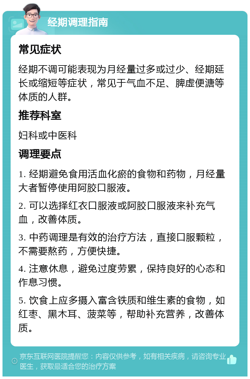 经期调理指南 常见症状 经期不调可能表现为月经量过多或过少、经期延长或缩短等症状，常见于气血不足、脾虚便溏等体质的人群。 推荐科室 妇科或中医科 调理要点 1. 经期避免食用活血化瘀的食物和药物，月经量大者暂停使用阿胶口服液。 2. 可以选择红衣口服液或阿胶口服液来补充气血，改善体质。 3. 中药调理是有效的治疗方法，直接口服颗粒，不需要熬药，方便快捷。 4. 注意休息，避免过度劳累，保持良好的心态和作息习惯。 5. 饮食上应多摄入富含铁质和维生素的食物，如红枣、黑木耳、菠菜等，帮助补充营养，改善体质。