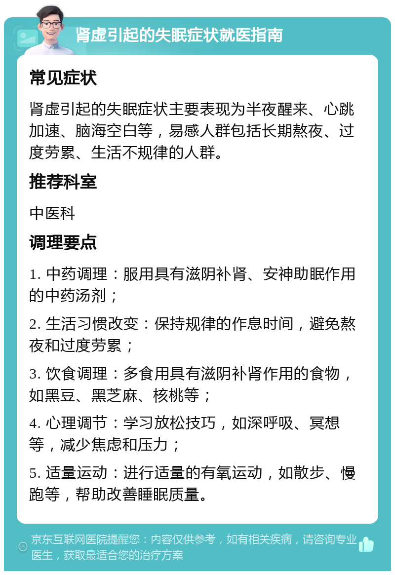 肾虚引起的失眠症状就医指南 常见症状 肾虚引起的失眠症状主要表现为半夜醒来、心跳加速、脑海空白等，易感人群包括长期熬夜、过度劳累、生活不规律的人群。 推荐科室 中医科 调理要点 1. 中药调理：服用具有滋阴补肾、安神助眠作用的中药汤剂； 2. 生活习惯改变：保持规律的作息时间，避免熬夜和过度劳累； 3. 饮食调理：多食用具有滋阴补肾作用的食物，如黑豆、黑芝麻、核桃等； 4. 心理调节：学习放松技巧，如深呼吸、冥想等，减少焦虑和压力； 5. 适量运动：进行适量的有氧运动，如散步、慢跑等，帮助改善睡眠质量。