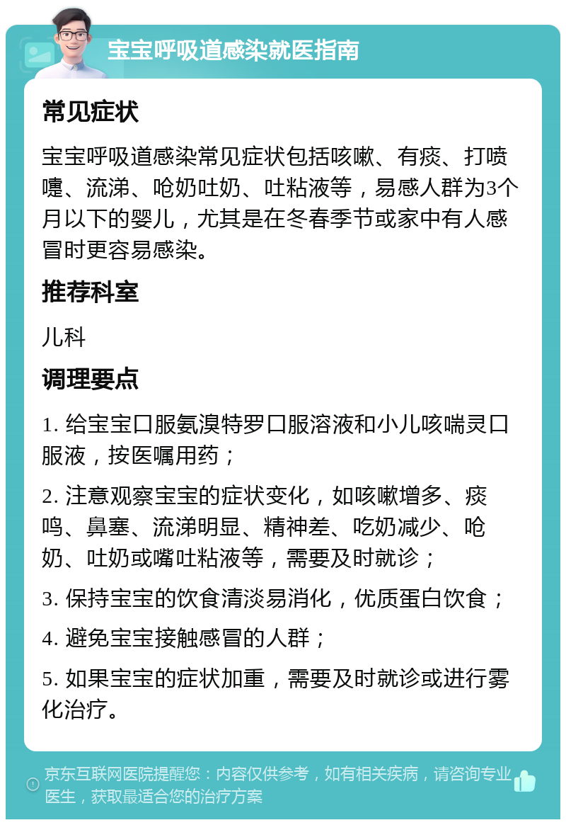 宝宝呼吸道感染就医指南 常见症状 宝宝呼吸道感染常见症状包括咳嗽、有痰、打喷嚏、流涕、呛奶吐奶、吐粘液等，易感人群为3个月以下的婴儿，尤其是在冬春季节或家中有人感冒时更容易感染。 推荐科室 儿科 调理要点 1. 给宝宝口服氨溴特罗口服溶液和小儿咳喘灵口服液，按医嘱用药； 2. 注意观察宝宝的症状变化，如咳嗽增多、痰鸣、鼻塞、流涕明显、精神差、吃奶减少、呛奶、吐奶或嘴吐粘液等，需要及时就诊； 3. 保持宝宝的饮食清淡易消化，优质蛋白饮食； 4. 避免宝宝接触感冒的人群； 5. 如果宝宝的症状加重，需要及时就诊或进行雾化治疗。