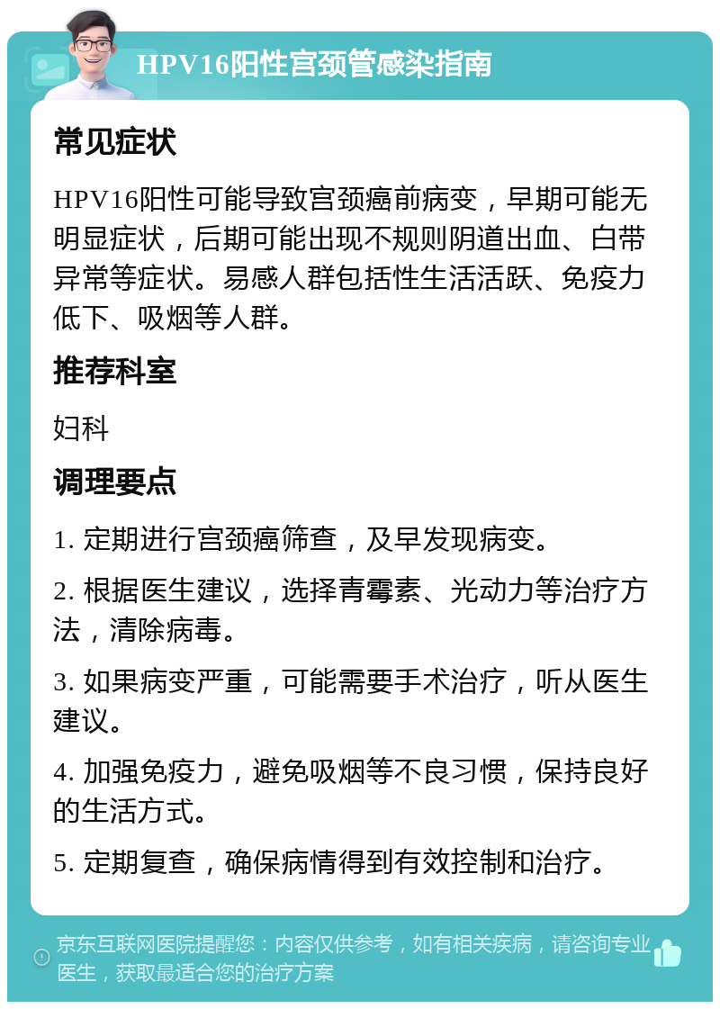 HPV16阳性宫颈管感染指南 常见症状 HPV16阳性可能导致宫颈癌前病变，早期可能无明显症状，后期可能出现不规则阴道出血、白带异常等症状。易感人群包括性生活活跃、免疫力低下、吸烟等人群。 推荐科室 妇科 调理要点 1. 定期进行宫颈癌筛查，及早发现病变。 2. 根据医生建议，选择青霉素、光动力等治疗方法，清除病毒。 3. 如果病变严重，可能需要手术治疗，听从医生建议。 4. 加强免疫力，避免吸烟等不良习惯，保持良好的生活方式。 5. 定期复查，确保病情得到有效控制和治疗。