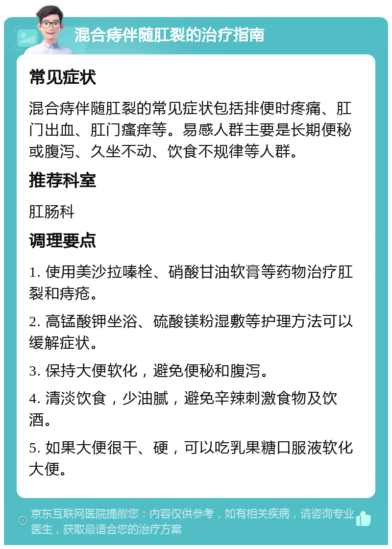 混合痔伴随肛裂的治疗指南 常见症状 混合痔伴随肛裂的常见症状包括排便时疼痛、肛门出血、肛门瘙痒等。易感人群主要是长期便秘或腹泻、久坐不动、饮食不规律等人群。 推荐科室 肛肠科 调理要点 1. 使用美沙拉嗪栓、硝酸甘油软膏等药物治疗肛裂和痔疮。 2. 高锰酸钾坐浴、硫酸镁粉湿敷等护理方法可以缓解症状。 3. 保持大便软化，避免便秘和腹泻。 4. 清淡饮食，少油腻，避免辛辣刺激食物及饮酒。 5. 如果大便很干、硬，可以吃乳果糖口服液软化大便。