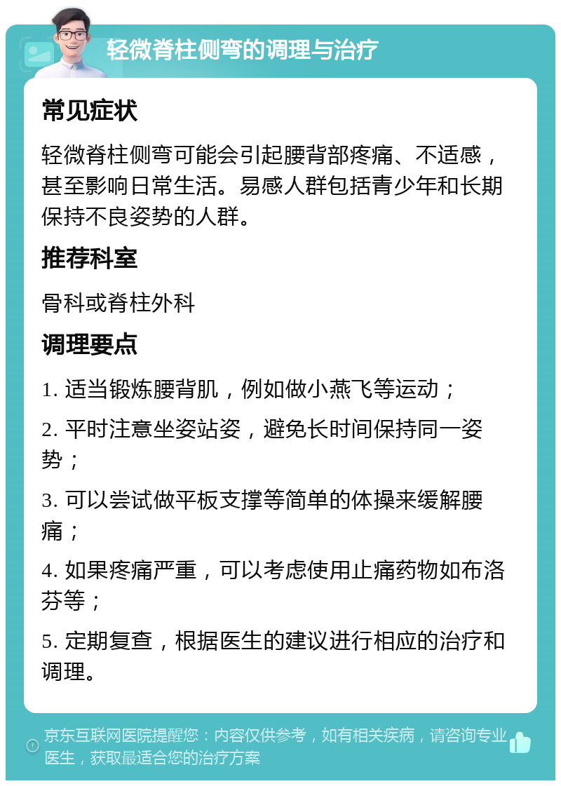 轻微脊柱侧弯的调理与治疗 常见症状 轻微脊柱侧弯可能会引起腰背部疼痛、不适感，甚至影响日常生活。易感人群包括青少年和长期保持不良姿势的人群。 推荐科室 骨科或脊柱外科 调理要点 1. 适当锻炼腰背肌，例如做小燕飞等运动； 2. 平时注意坐姿站姿，避免长时间保持同一姿势； 3. 可以尝试做平板支撑等简单的体操来缓解腰痛； 4. 如果疼痛严重，可以考虑使用止痛药物如布洛芬等； 5. 定期复查，根据医生的建议进行相应的治疗和调理。