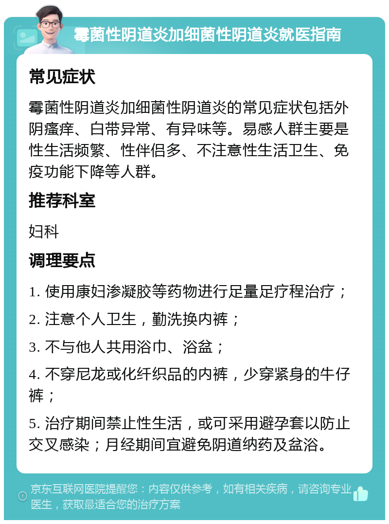 霉菌性阴道炎加细菌性阴道炎就医指南 常见症状 霉菌性阴道炎加细菌性阴道炎的常见症状包括外阴瘙痒、白带异常、有异味等。易感人群主要是性生活频繁、性伴侣多、不注意性生活卫生、免疫功能下降等人群。 推荐科室 妇科 调理要点 1. 使用康妇渗凝胶等药物进行足量足疗程治疗； 2. 注意个人卫生，勤洗换内裤； 3. 不与他人共用浴巾、浴盆； 4. 不穿尼龙或化纤织品的内裤，少穿紧身的牛仔裤； 5. 治疗期间禁止性生活，或可采用避孕套以防止交叉感染；月经期间宜避免阴道纳药及盆浴。