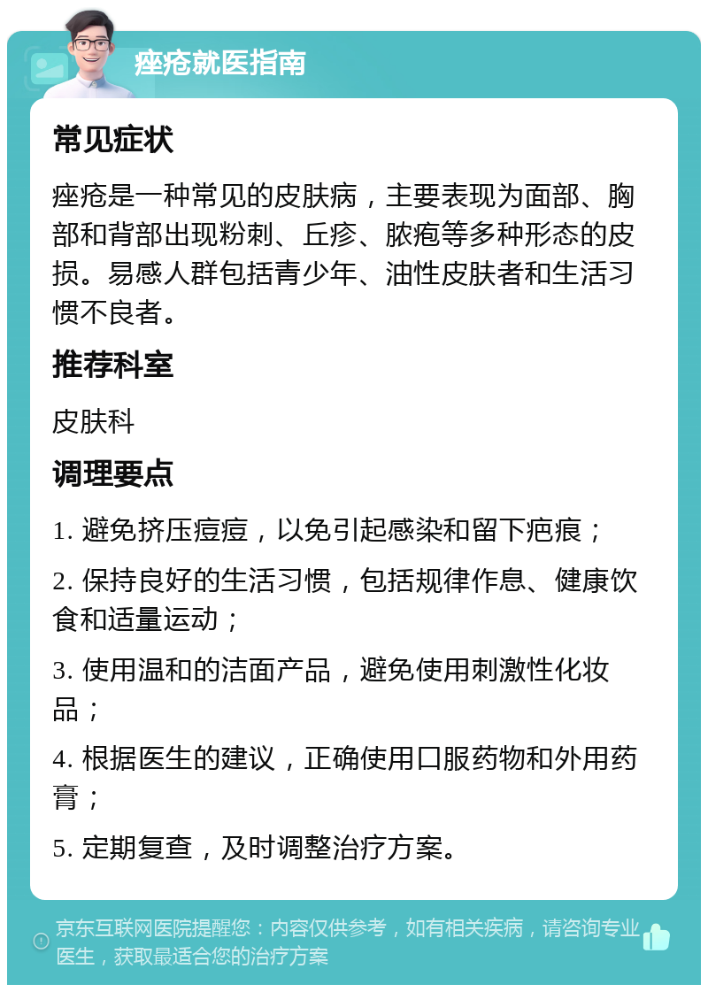 痤疮就医指南 常见症状 痤疮是一种常见的皮肤病，主要表现为面部、胸部和背部出现粉刺、丘疹、脓疱等多种形态的皮损。易感人群包括青少年、油性皮肤者和生活习惯不良者。 推荐科室 皮肤科 调理要点 1. 避免挤压痘痘，以免引起感染和留下疤痕； 2. 保持良好的生活习惯，包括规律作息、健康饮食和适量运动； 3. 使用温和的洁面产品，避免使用刺激性化妆品； 4. 根据医生的建议，正确使用口服药物和外用药膏； 5. 定期复查，及时调整治疗方案。