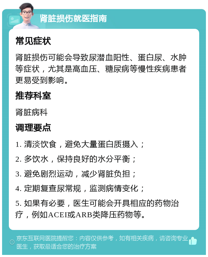 肾脏损伤就医指南 常见症状 肾脏损伤可能会导致尿潜血阳性、蛋白尿、水肿等症状，尤其是高血压、糖尿病等慢性疾病患者更易受到影响。 推荐科室 肾脏病科 调理要点 1. 清淡饮食，避免大量蛋白质摄入； 2. 多饮水，保持良好的水分平衡； 3. 避免剧烈运动，减少肾脏负担； 4. 定期复查尿常规，监测病情变化； 5. 如果有必要，医生可能会开具相应的药物治疗，例如ACEI或ARB类降压药物等。