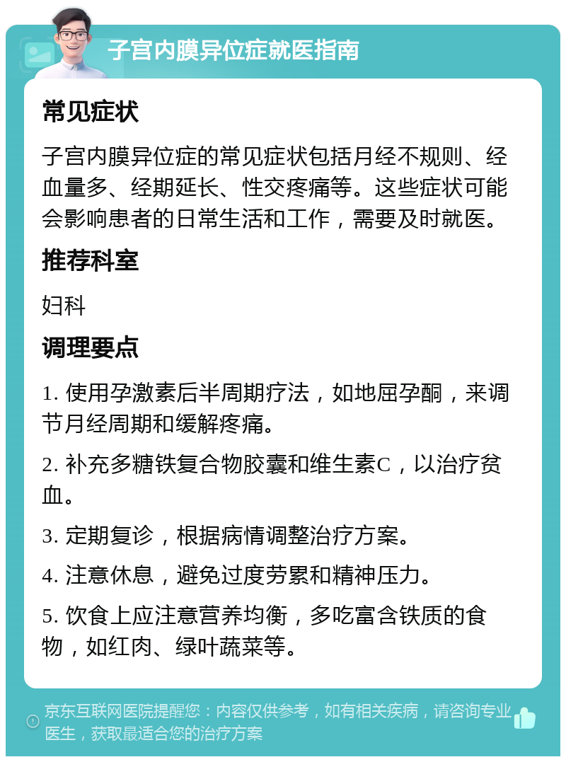 子宫内膜异位症就医指南 常见症状 子宫内膜异位症的常见症状包括月经不规则、经血量多、经期延长、性交疼痛等。这些症状可能会影响患者的日常生活和工作，需要及时就医。 推荐科室 妇科 调理要点 1. 使用孕激素后半周期疗法，如地屈孕酮，来调节月经周期和缓解疼痛。 2. 补充多糖铁复合物胶囊和维生素C，以治疗贫血。 3. 定期复诊，根据病情调整治疗方案。 4. 注意休息，避免过度劳累和精神压力。 5. 饮食上应注意营养均衡，多吃富含铁质的食物，如红肉、绿叶蔬菜等。