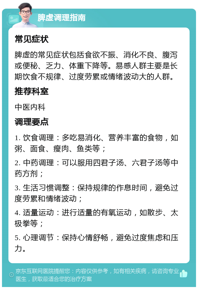 脾虚调理指南 常见症状 脾虚的常见症状包括食欲不振、消化不良、腹泻或便秘、乏力、体重下降等。易感人群主要是长期饮食不规律、过度劳累或情绪波动大的人群。 推荐科室 中医内科 调理要点 1. 饮食调理：多吃易消化、营养丰富的食物，如粥、面食、瘦肉、鱼类等； 2. 中药调理：可以服用四君子汤、六君子汤等中药方剂； 3. 生活习惯调整：保持规律的作息时间，避免过度劳累和情绪波动； 4. 适量运动：进行适量的有氧运动，如散步、太极拳等； 5. 心理调节：保持心情舒畅，避免过度焦虑和压力。