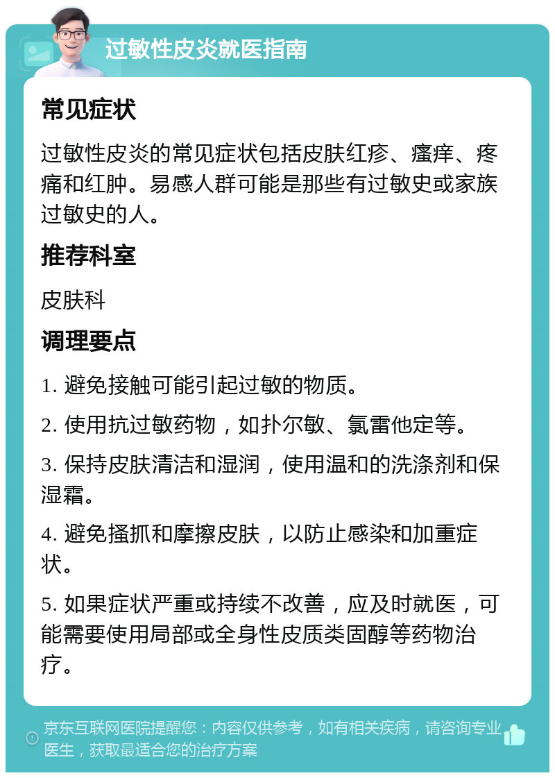 过敏性皮炎就医指南 常见症状 过敏性皮炎的常见症状包括皮肤红疹、瘙痒、疼痛和红肿。易感人群可能是那些有过敏史或家族过敏史的人。 推荐科室 皮肤科 调理要点 1. 避免接触可能引起过敏的物质。 2. 使用抗过敏药物，如扑尔敏、氯雷他定等。 3. 保持皮肤清洁和湿润，使用温和的洗涤剂和保湿霜。 4. 避免搔抓和摩擦皮肤，以防止感染和加重症状。 5. 如果症状严重或持续不改善，应及时就医，可能需要使用局部或全身性皮质类固醇等药物治疗。