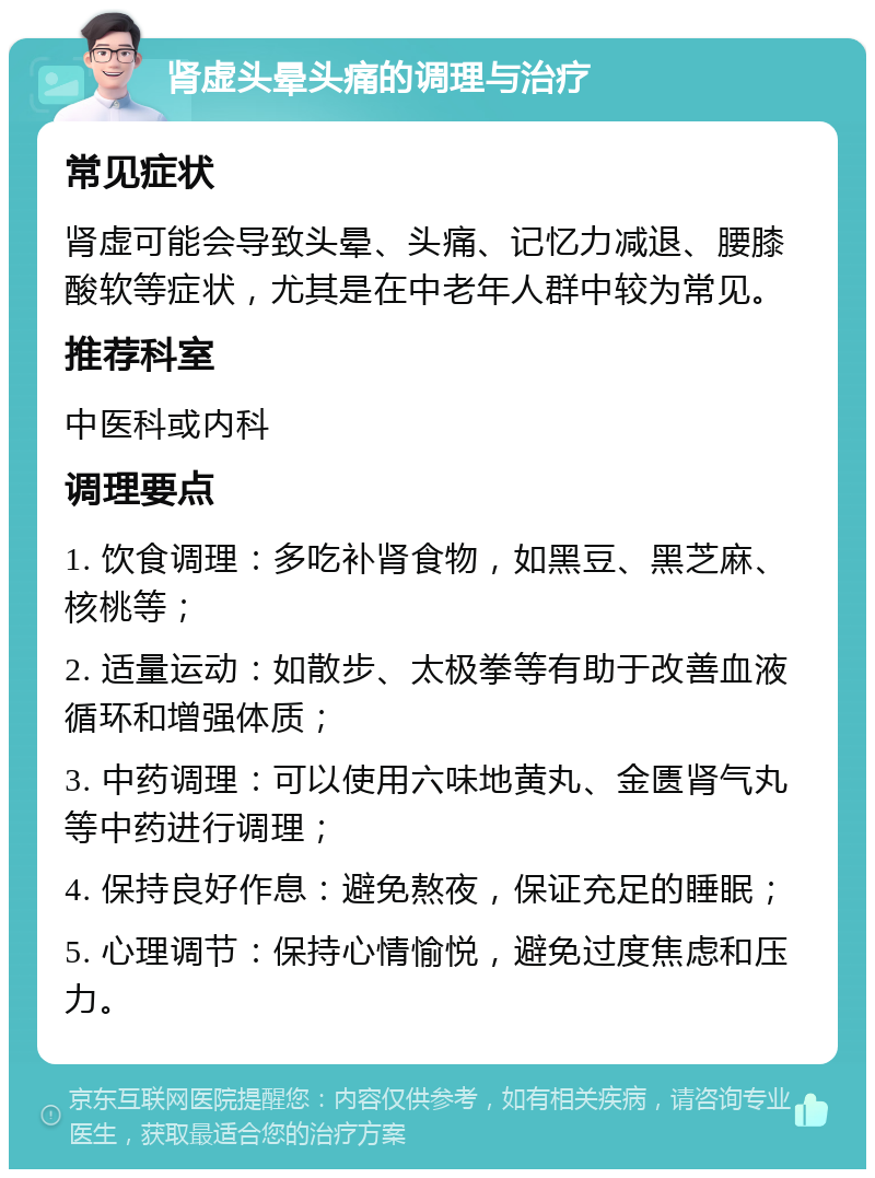 肾虚头晕头痛的调理与治疗 常见症状 肾虚可能会导致头晕、头痛、记忆力减退、腰膝酸软等症状，尤其是在中老年人群中较为常见。 推荐科室 中医科或内科 调理要点 1. 饮食调理：多吃补肾食物，如黑豆、黑芝麻、核桃等； 2. 适量运动：如散步、太极拳等有助于改善血液循环和增强体质； 3. 中药调理：可以使用六味地黄丸、金匮肾气丸等中药进行调理； 4. 保持良好作息：避免熬夜，保证充足的睡眠； 5. 心理调节：保持心情愉悦，避免过度焦虑和压力。