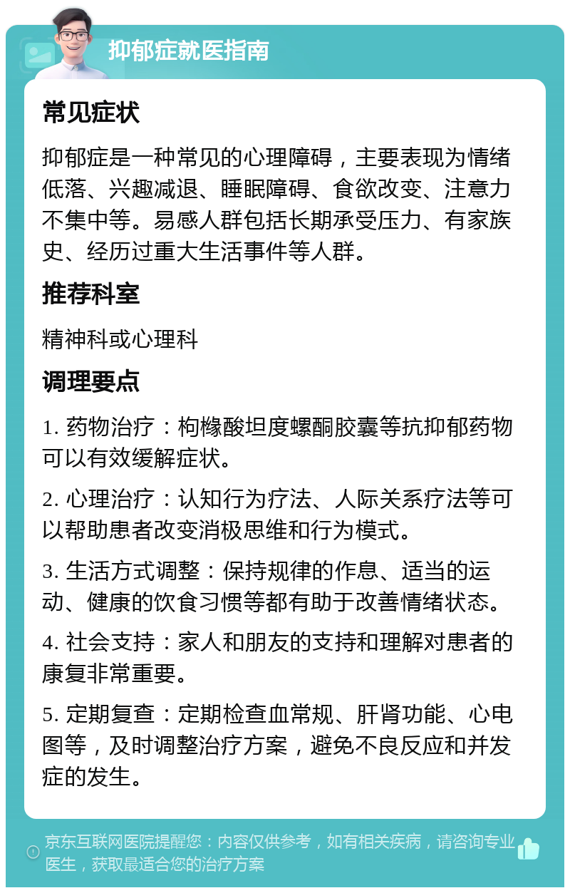 抑郁症就医指南 常见症状 抑郁症是一种常见的心理障碍，主要表现为情绪低落、兴趣减退、睡眠障碍、食欲改变、注意力不集中等。易感人群包括长期承受压力、有家族史、经历过重大生活事件等人群。 推荐科室 精神科或心理科 调理要点 1. 药物治疗：枸橼酸坦度螺酮胶囊等抗抑郁药物可以有效缓解症状。 2. 心理治疗：认知行为疗法、人际关系疗法等可以帮助患者改变消极思维和行为模式。 3. 生活方式调整：保持规律的作息、适当的运动、健康的饮食习惯等都有助于改善情绪状态。 4. 社会支持：家人和朋友的支持和理解对患者的康复非常重要。 5. 定期复查：定期检查血常规、肝肾功能、心电图等，及时调整治疗方案，避免不良反应和并发症的发生。