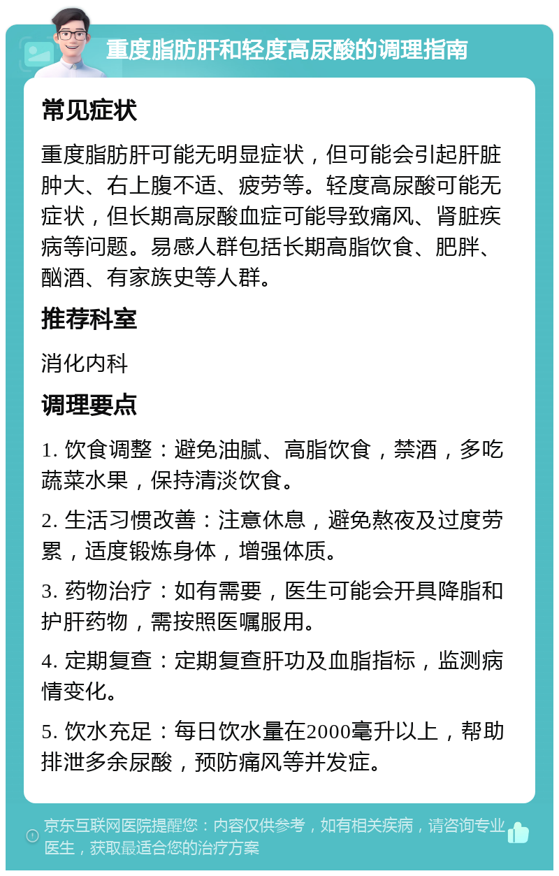 重度脂肪肝和轻度高尿酸的调理指南 常见症状 重度脂肪肝可能无明显症状，但可能会引起肝脏肿大、右上腹不适、疲劳等。轻度高尿酸可能无症状，但长期高尿酸血症可能导致痛风、肾脏疾病等问题。易感人群包括长期高脂饮食、肥胖、酗酒、有家族史等人群。 推荐科室 消化内科 调理要点 1. 饮食调整：避免油腻、高脂饮食，禁酒，多吃蔬菜水果，保持清淡饮食。 2. 生活习惯改善：注意休息，避免熬夜及过度劳累，适度锻炼身体，增强体质。 3. 药物治疗：如有需要，医生可能会开具降脂和护肝药物，需按照医嘱服用。 4. 定期复查：定期复查肝功及血脂指标，监测病情变化。 5. 饮水充足：每日饮水量在2000毫升以上，帮助排泄多余尿酸，预防痛风等并发症。