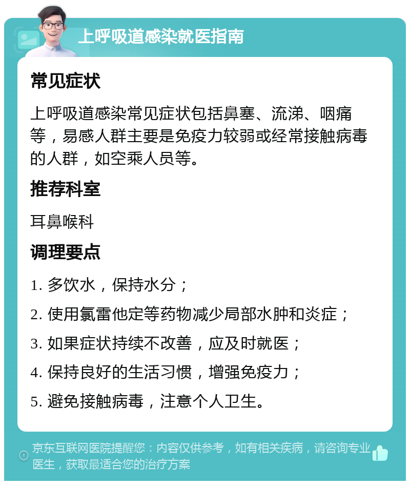 上呼吸道感染就医指南 常见症状 上呼吸道感染常见症状包括鼻塞、流涕、咽痛等，易感人群主要是免疫力较弱或经常接触病毒的人群，如空乘人员等。 推荐科室 耳鼻喉科 调理要点 1. 多饮水，保持水分； 2. 使用氯雷他定等药物减少局部水肿和炎症； 3. 如果症状持续不改善，应及时就医； 4. 保持良好的生活习惯，增强免疫力； 5. 避免接触病毒，注意个人卫生。