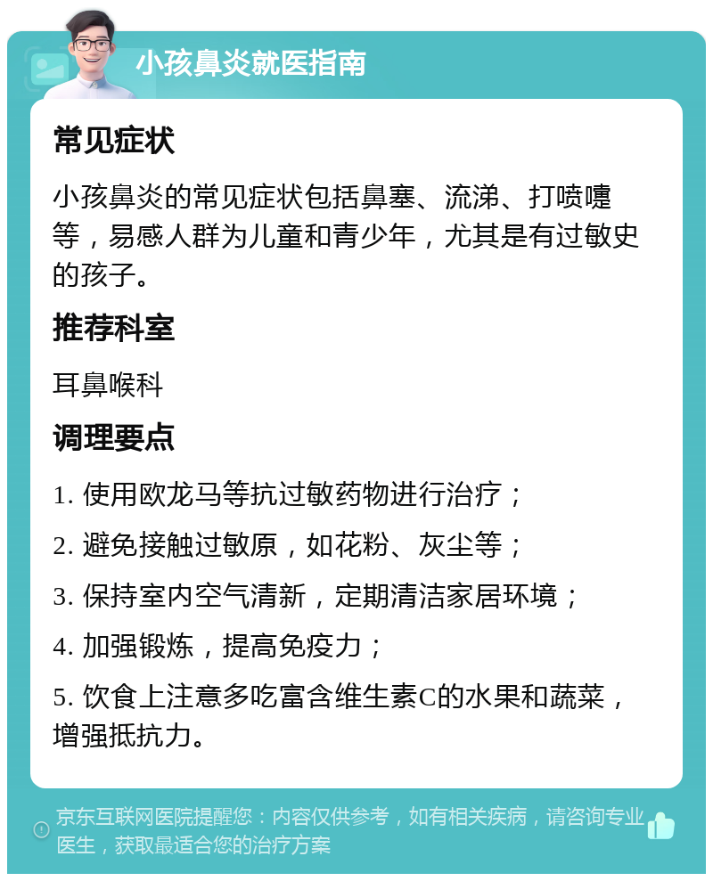 小孩鼻炎就医指南 常见症状 小孩鼻炎的常见症状包括鼻塞、流涕、打喷嚏等，易感人群为儿童和青少年，尤其是有过敏史的孩子。 推荐科室 耳鼻喉科 调理要点 1. 使用欧龙马等抗过敏药物进行治疗； 2. 避免接触过敏原，如花粉、灰尘等； 3. 保持室内空气清新，定期清洁家居环境； 4. 加强锻炼，提高免疫力； 5. 饮食上注意多吃富含维生素C的水果和蔬菜，增强抵抗力。