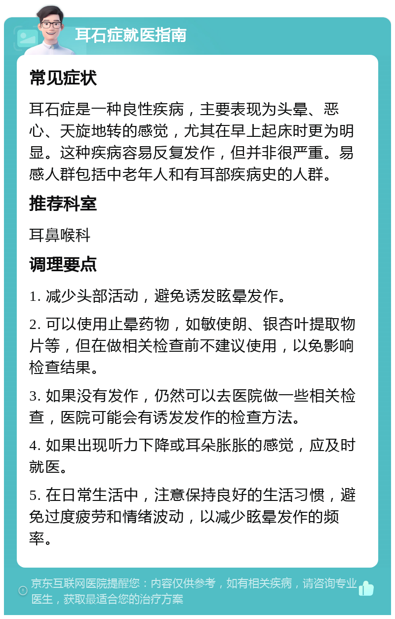 耳石症就医指南 常见症状 耳石症是一种良性疾病，主要表现为头晕、恶心、天旋地转的感觉，尤其在早上起床时更为明显。这种疾病容易反复发作，但并非很严重。易感人群包括中老年人和有耳部疾病史的人群。 推荐科室 耳鼻喉科 调理要点 1. 减少头部活动，避免诱发眩晕发作。 2. 可以使用止晕药物，如敏使朗、银杏叶提取物片等，但在做相关检查前不建议使用，以免影响检查结果。 3. 如果没有发作，仍然可以去医院做一些相关检查，医院可能会有诱发发作的检查方法。 4. 如果出现听力下降或耳朵胀胀的感觉，应及时就医。 5. 在日常生活中，注意保持良好的生活习惯，避免过度疲劳和情绪波动，以减少眩晕发作的频率。