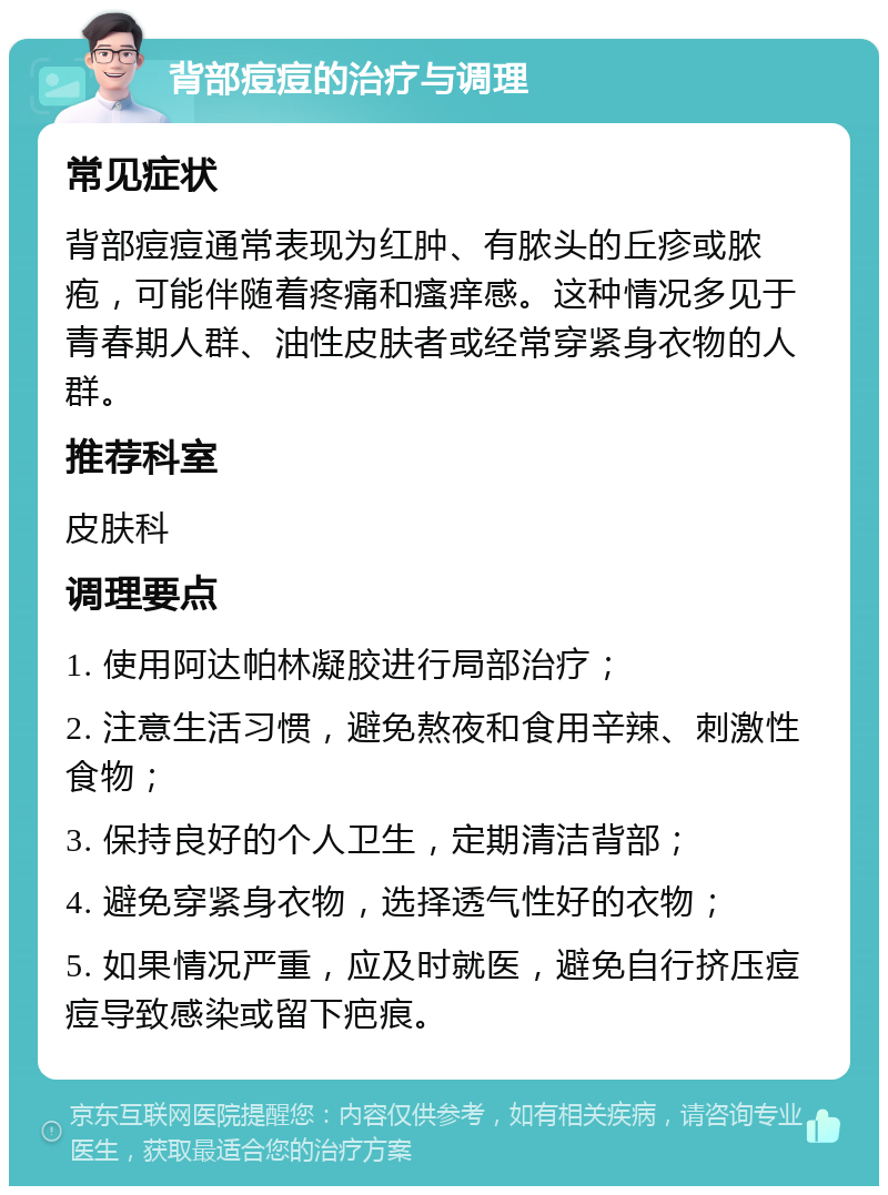 背部痘痘的治疗与调理 常见症状 背部痘痘通常表现为红肿、有脓头的丘疹或脓疱，可能伴随着疼痛和瘙痒感。这种情况多见于青春期人群、油性皮肤者或经常穿紧身衣物的人群。 推荐科室 皮肤科 调理要点 1. 使用阿达帕林凝胶进行局部治疗； 2. 注意生活习惯，避免熬夜和食用辛辣、刺激性食物； 3. 保持良好的个人卫生，定期清洁背部； 4. 避免穿紧身衣物，选择透气性好的衣物； 5. 如果情况严重，应及时就医，避免自行挤压痘痘导致感染或留下疤痕。