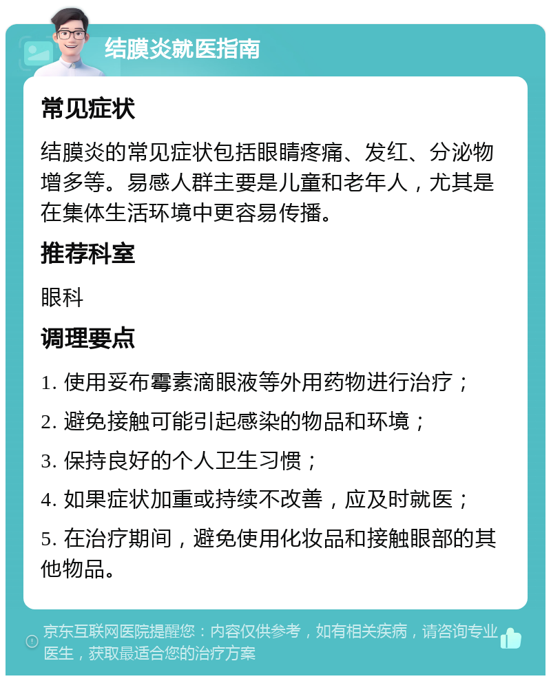 结膜炎就医指南 常见症状 结膜炎的常见症状包括眼睛疼痛、发红、分泌物增多等。易感人群主要是儿童和老年人，尤其是在集体生活环境中更容易传播。 推荐科室 眼科 调理要点 1. 使用妥布霉素滴眼液等外用药物进行治疗； 2. 避免接触可能引起感染的物品和环境； 3. 保持良好的个人卫生习惯； 4. 如果症状加重或持续不改善，应及时就医； 5. 在治疗期间，避免使用化妆品和接触眼部的其他物品。