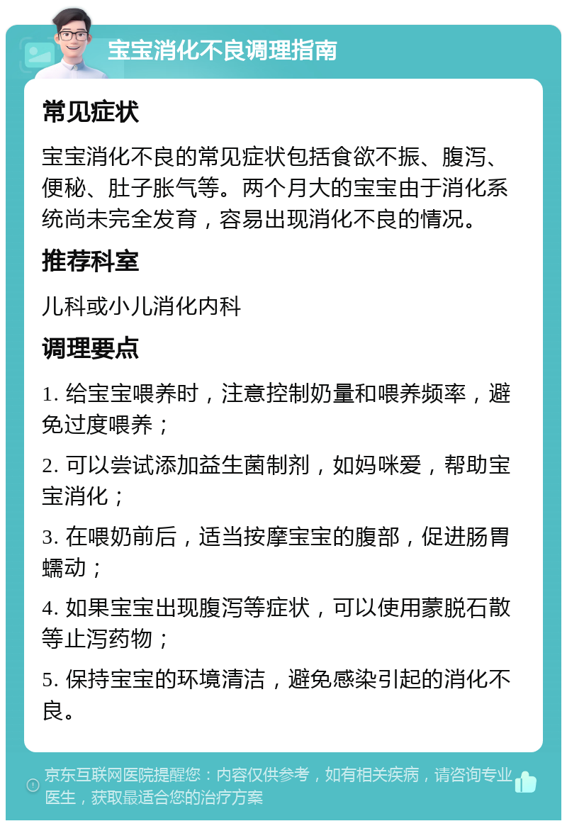 宝宝消化不良调理指南 常见症状 宝宝消化不良的常见症状包括食欲不振、腹泻、便秘、肚子胀气等。两个月大的宝宝由于消化系统尚未完全发育，容易出现消化不良的情况。 推荐科室 儿科或小儿消化内科 调理要点 1. 给宝宝喂养时，注意控制奶量和喂养频率，避免过度喂养； 2. 可以尝试添加益生菌制剂，如妈咪爱，帮助宝宝消化； 3. 在喂奶前后，适当按摩宝宝的腹部，促进肠胃蠕动； 4. 如果宝宝出现腹泻等症状，可以使用蒙脱石散等止泻药物； 5. 保持宝宝的环境清洁，避免感染引起的消化不良。