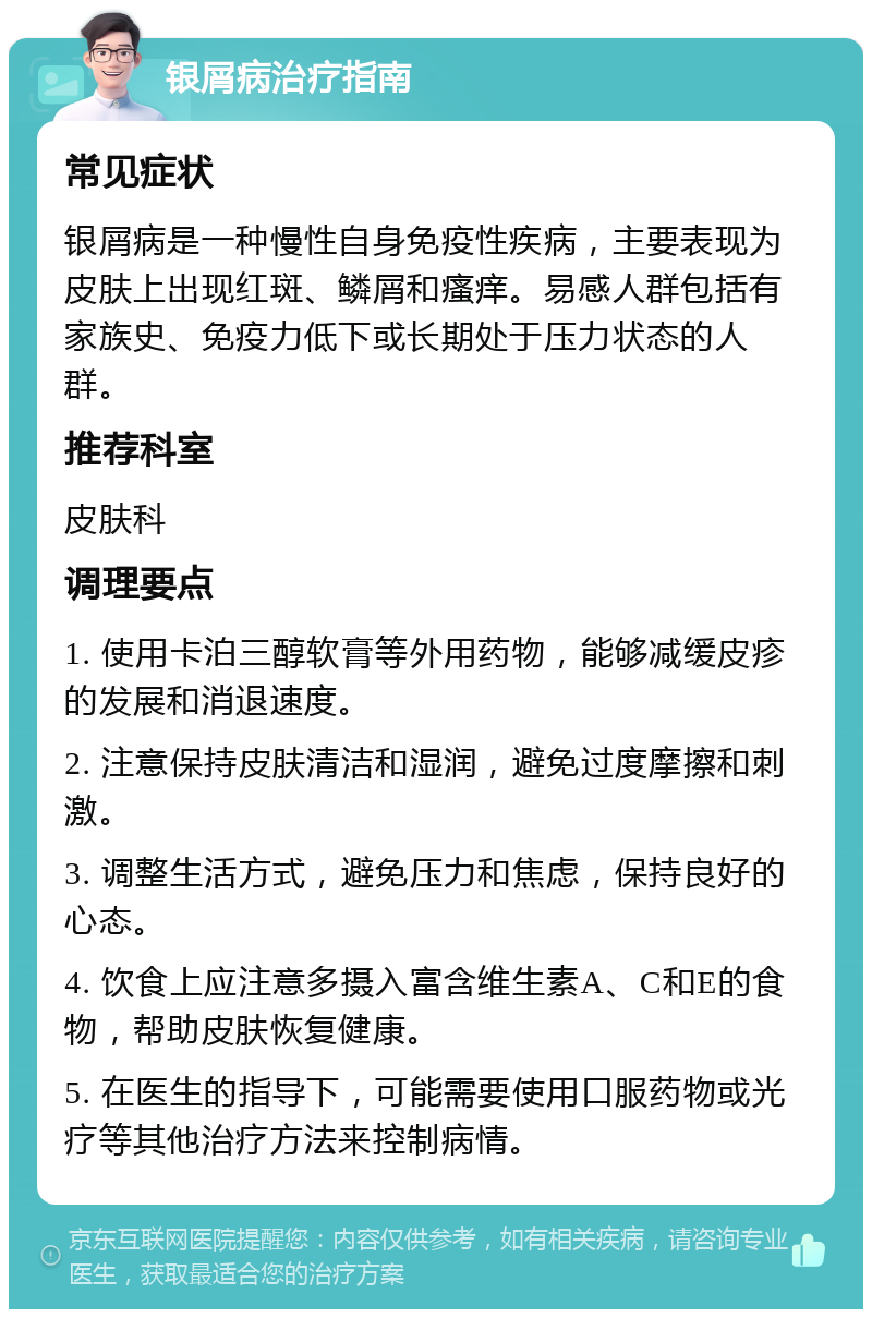 银屑病治疗指南 常见症状 银屑病是一种慢性自身免疫性疾病，主要表现为皮肤上出现红斑、鳞屑和瘙痒。易感人群包括有家族史、免疫力低下或长期处于压力状态的人群。 推荐科室 皮肤科 调理要点 1. 使用卡泊三醇软膏等外用药物，能够减缓皮疹的发展和消退速度。 2. 注意保持皮肤清洁和湿润，避免过度摩擦和刺激。 3. 调整生活方式，避免压力和焦虑，保持良好的心态。 4. 饮食上应注意多摄入富含维生素A、C和E的食物，帮助皮肤恢复健康。 5. 在医生的指导下，可能需要使用口服药物或光疗等其他治疗方法来控制病情。