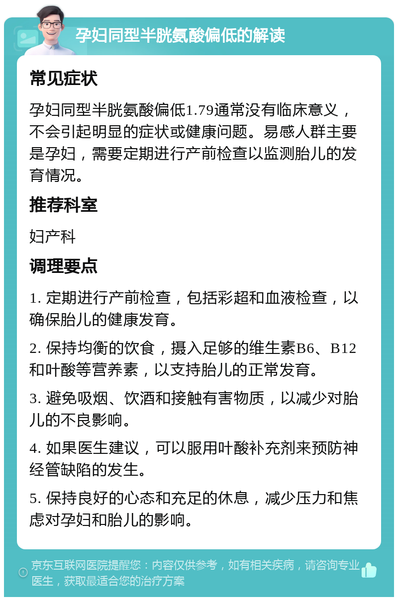 孕妇同型半胱氨酸偏低的解读 常见症状 孕妇同型半胱氨酸偏低1.79通常没有临床意义，不会引起明显的症状或健康问题。易感人群主要是孕妇，需要定期进行产前检查以监测胎儿的发育情况。 推荐科室 妇产科 调理要点 1. 定期进行产前检查，包括彩超和血液检查，以确保胎儿的健康发育。 2. 保持均衡的饮食，摄入足够的维生素B6、B12和叶酸等营养素，以支持胎儿的正常发育。 3. 避免吸烟、饮酒和接触有害物质，以减少对胎儿的不良影响。 4. 如果医生建议，可以服用叶酸补充剂来预防神经管缺陷的发生。 5. 保持良好的心态和充足的休息，减少压力和焦虑对孕妇和胎儿的影响。