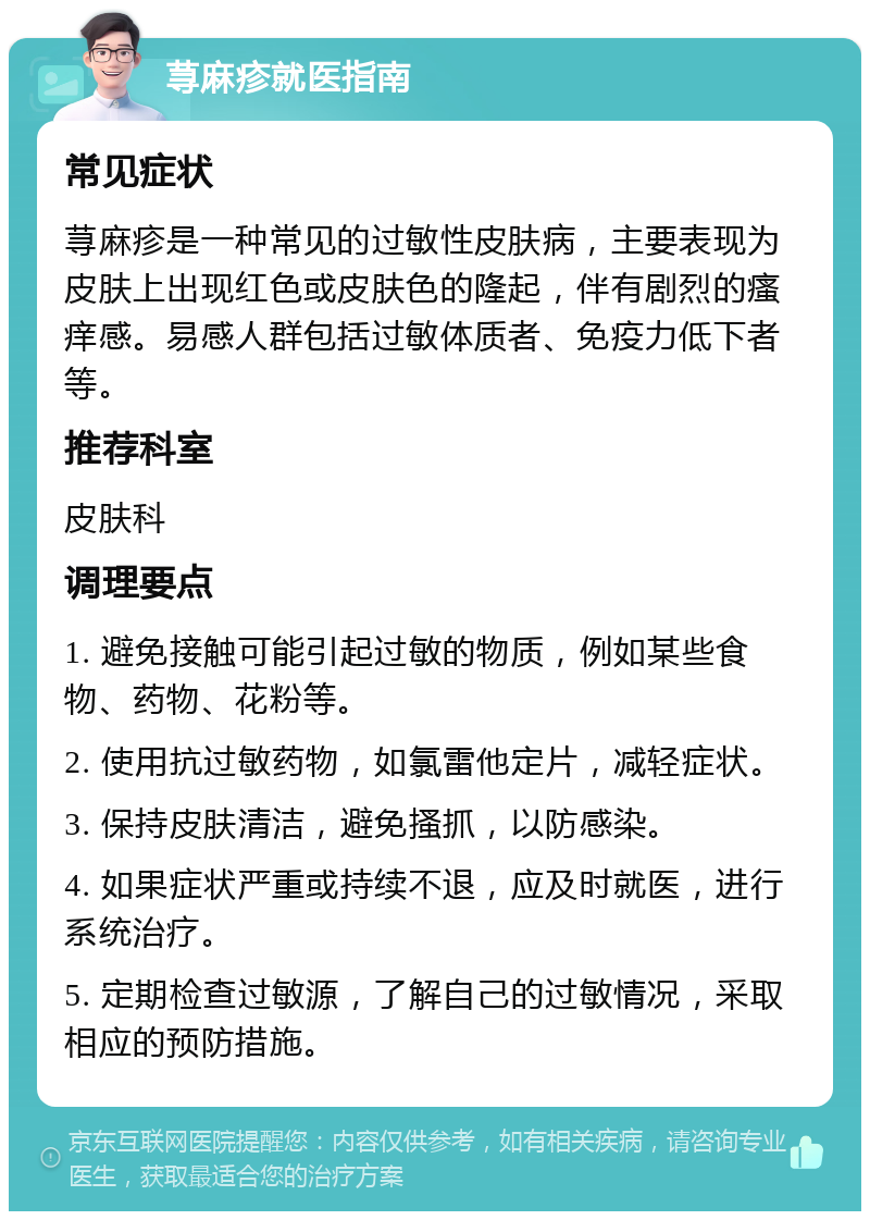 荨麻疹就医指南 常见症状 荨麻疹是一种常见的过敏性皮肤病，主要表现为皮肤上出现红色或皮肤色的隆起，伴有剧烈的瘙痒感。易感人群包括过敏体质者、免疫力低下者等。 推荐科室 皮肤科 调理要点 1. 避免接触可能引起过敏的物质，例如某些食物、药物、花粉等。 2. 使用抗过敏药物，如氯雷他定片，减轻症状。 3. 保持皮肤清洁，避免搔抓，以防感染。 4. 如果症状严重或持续不退，应及时就医，进行系统治疗。 5. 定期检查过敏源，了解自己的过敏情况，采取相应的预防措施。