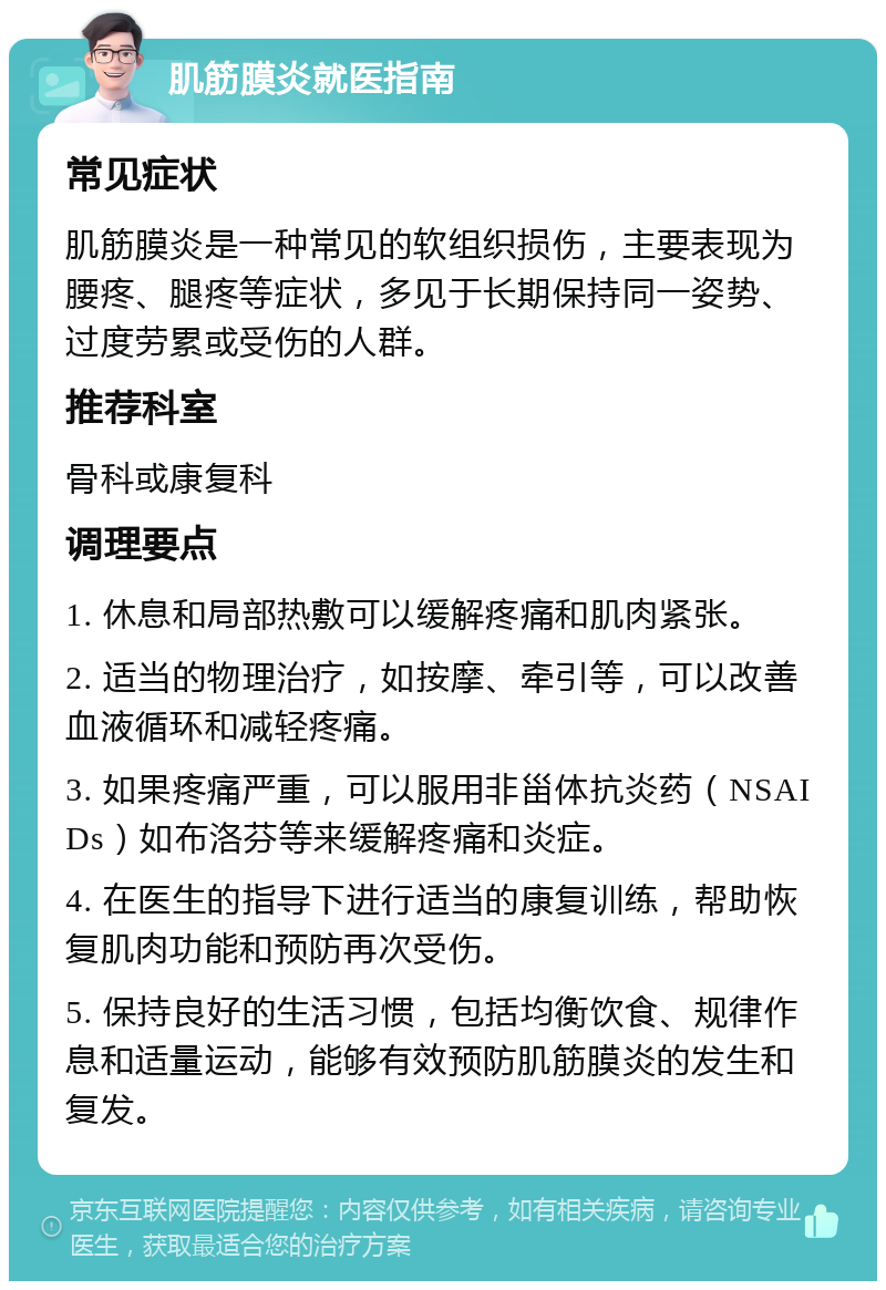 肌筋膜炎就医指南 常见症状 肌筋膜炎是一种常见的软组织损伤，主要表现为腰疼、腿疼等症状，多见于长期保持同一姿势、过度劳累或受伤的人群。 推荐科室 骨科或康复科 调理要点 1. 休息和局部热敷可以缓解疼痛和肌肉紧张。 2. 适当的物理治疗，如按摩、牵引等，可以改善血液循环和减轻疼痛。 3. 如果疼痛严重，可以服用非甾体抗炎药（NSAIDs）如布洛芬等来缓解疼痛和炎症。 4. 在医生的指导下进行适当的康复训练，帮助恢复肌肉功能和预防再次受伤。 5. 保持良好的生活习惯，包括均衡饮食、规律作息和适量运动，能够有效预防肌筋膜炎的发生和复发。