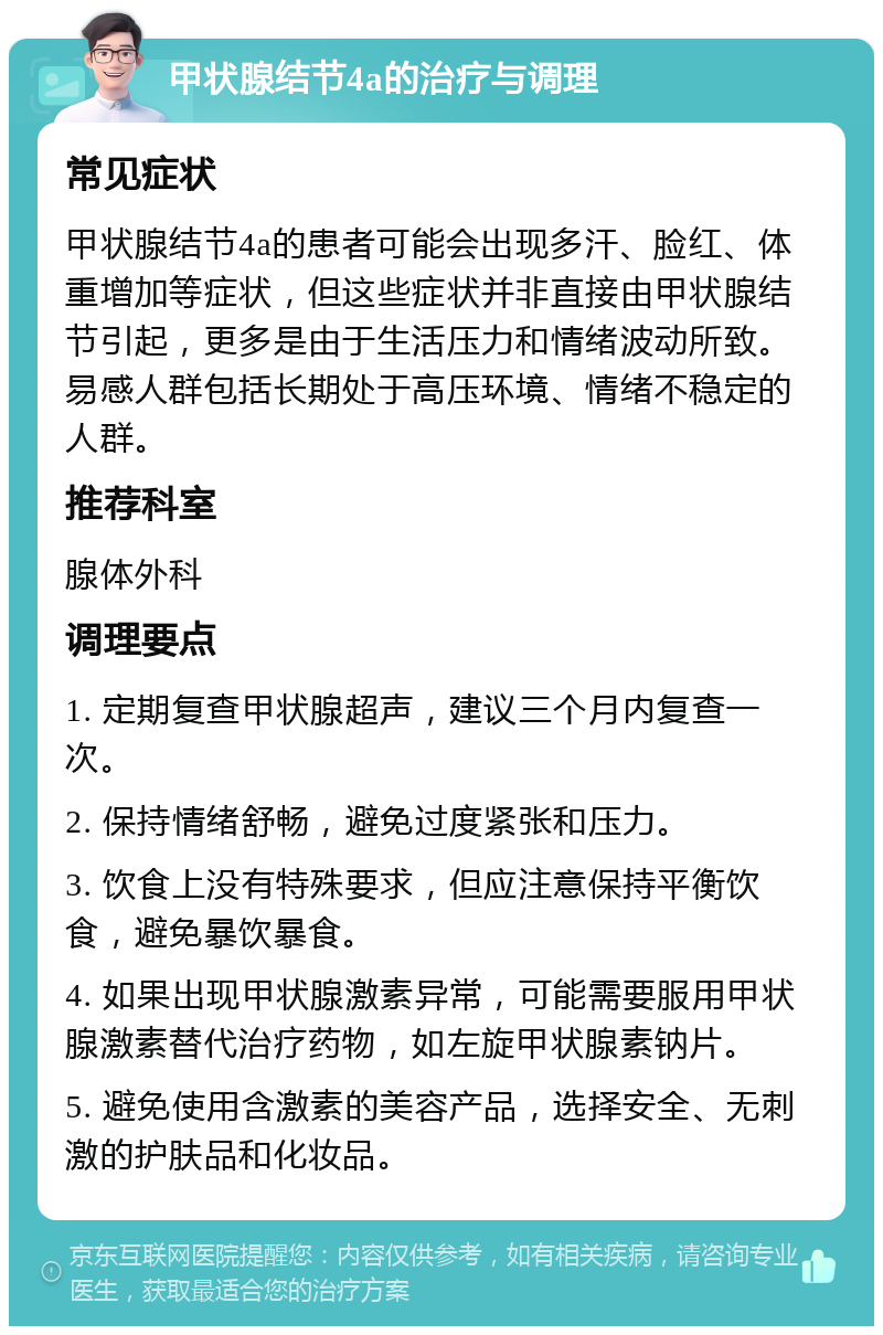 甲状腺结节4a的治疗与调理 常见症状 甲状腺结节4a的患者可能会出现多汗、脸红、体重增加等症状，但这些症状并非直接由甲状腺结节引起，更多是由于生活压力和情绪波动所致。易感人群包括长期处于高压环境、情绪不稳定的人群。 推荐科室 腺体外科 调理要点 1. 定期复查甲状腺超声，建议三个月内复查一次。 2. 保持情绪舒畅，避免过度紧张和压力。 3. 饮食上没有特殊要求，但应注意保持平衡饮食，避免暴饮暴食。 4. 如果出现甲状腺激素异常，可能需要服用甲状腺激素替代治疗药物，如左旋甲状腺素钠片。 5. 避免使用含激素的美容产品，选择安全、无刺激的护肤品和化妆品。