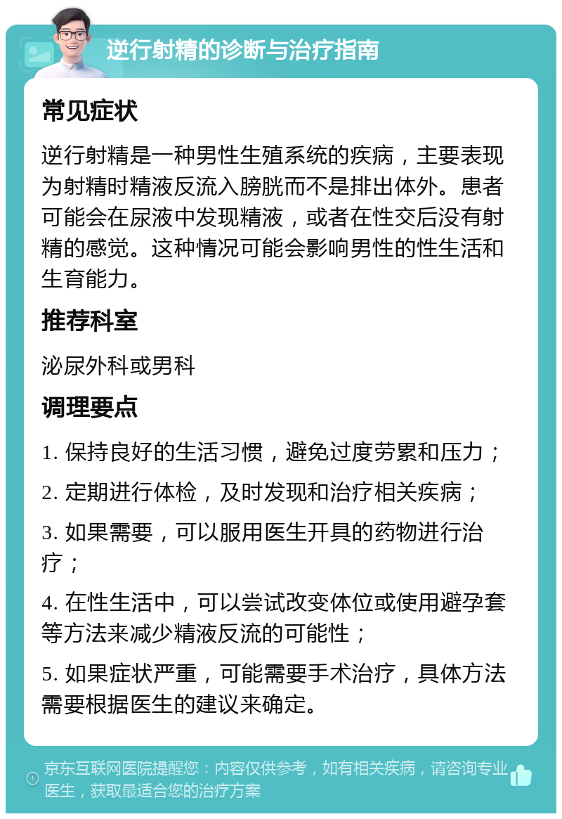 逆行射精的诊断与治疗指南 常见症状 逆行射精是一种男性生殖系统的疾病，主要表现为射精时精液反流入膀胱而不是排出体外。患者可能会在尿液中发现精液，或者在性交后没有射精的感觉。这种情况可能会影响男性的性生活和生育能力。 推荐科室 泌尿外科或男科 调理要点 1. 保持良好的生活习惯，避免过度劳累和压力； 2. 定期进行体检，及时发现和治疗相关疾病； 3. 如果需要，可以服用医生开具的药物进行治疗； 4. 在性生活中，可以尝试改变体位或使用避孕套等方法来减少精液反流的可能性； 5. 如果症状严重，可能需要手术治疗，具体方法需要根据医生的建议来确定。