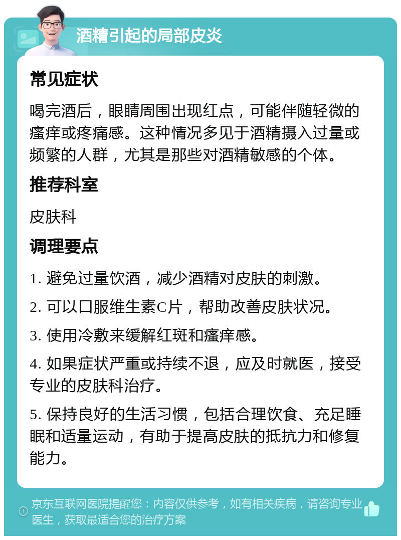 酒精引起的局部皮炎 常见症状 喝完酒后，眼睛周围出现红点，可能伴随轻微的瘙痒或疼痛感。这种情况多见于酒精摄入过量或频繁的人群，尤其是那些对酒精敏感的个体。 推荐科室 皮肤科 调理要点 1. 避免过量饮酒，减少酒精对皮肤的刺激。 2. 可以口服维生素C片，帮助改善皮肤状况。 3. 使用冷敷来缓解红斑和瘙痒感。 4. 如果症状严重或持续不退，应及时就医，接受专业的皮肤科治疗。 5. 保持良好的生活习惯，包括合理饮食、充足睡眠和适量运动，有助于提高皮肤的抵抗力和修复能力。