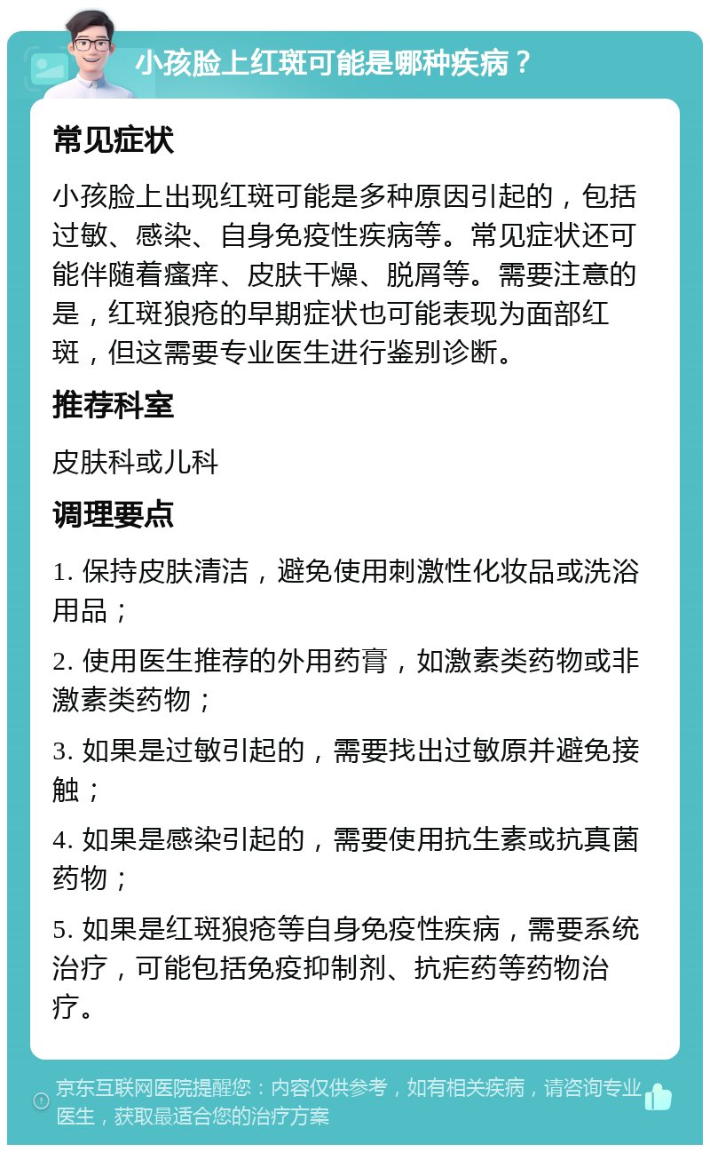 小孩脸上红斑可能是哪种疾病？ 常见症状 小孩脸上出现红斑可能是多种原因引起的，包括过敏、感染、自身免疫性疾病等。常见症状还可能伴随着瘙痒、皮肤干燥、脱屑等。需要注意的是，红斑狼疮的早期症状也可能表现为面部红斑，但这需要专业医生进行鉴别诊断。 推荐科室 皮肤科或儿科 调理要点 1. 保持皮肤清洁，避免使用刺激性化妆品或洗浴用品； 2. 使用医生推荐的外用药膏，如激素类药物或非激素类药物； 3. 如果是过敏引起的，需要找出过敏原并避免接触； 4. 如果是感染引起的，需要使用抗生素或抗真菌药物； 5. 如果是红斑狼疮等自身免疫性疾病，需要系统治疗，可能包括免疫抑制剂、抗疟药等药物治疗。