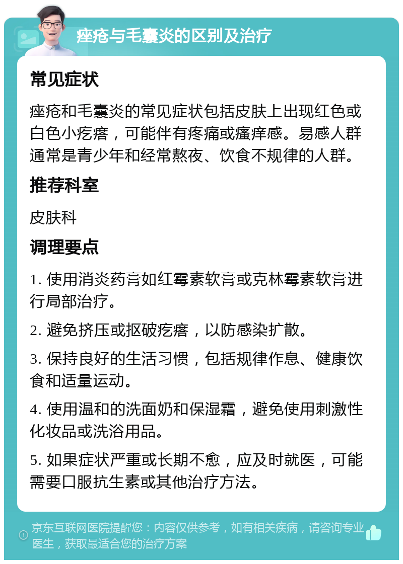 痤疮与毛囊炎的区别及治疗 常见症状 痤疮和毛囊炎的常见症状包括皮肤上出现红色或白色小疙瘩，可能伴有疼痛或瘙痒感。易感人群通常是青少年和经常熬夜、饮食不规律的人群。 推荐科室 皮肤科 调理要点 1. 使用消炎药膏如红霉素软膏或克林霉素软膏进行局部治疗。 2. 避免挤压或抠破疙瘩，以防感染扩散。 3. 保持良好的生活习惯，包括规律作息、健康饮食和适量运动。 4. 使用温和的洗面奶和保湿霜，避免使用刺激性化妆品或洗浴用品。 5. 如果症状严重或长期不愈，应及时就医，可能需要口服抗生素或其他治疗方法。