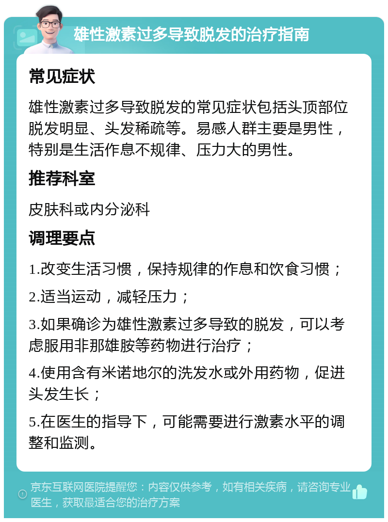 雄性激素过多导致脱发的治疗指南 常见症状 雄性激素过多导致脱发的常见症状包括头顶部位脱发明显、头发稀疏等。易感人群主要是男性，特别是生活作息不规律、压力大的男性。 推荐科室 皮肤科或内分泌科 调理要点 1.改变生活习惯，保持规律的作息和饮食习惯； 2.适当运动，减轻压力； 3.如果确诊为雄性激素过多导致的脱发，可以考虑服用非那雄胺等药物进行治疗； 4.使用含有米诺地尔的洗发水或外用药物，促进头发生长； 5.在医生的指导下，可能需要进行激素水平的调整和监测。