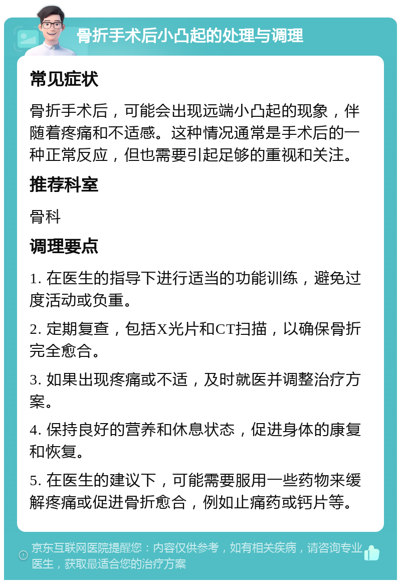 骨折手术后小凸起的处理与调理 常见症状 骨折手术后，可能会出现远端小凸起的现象，伴随着疼痛和不适感。这种情况通常是手术后的一种正常反应，但也需要引起足够的重视和关注。 推荐科室 骨科 调理要点 1. 在医生的指导下进行适当的功能训练，避免过度活动或负重。 2. 定期复查，包括X光片和CT扫描，以确保骨折完全愈合。 3. 如果出现疼痛或不适，及时就医并调整治疗方案。 4. 保持良好的营养和休息状态，促进身体的康复和恢复。 5. 在医生的建议下，可能需要服用一些药物来缓解疼痛或促进骨折愈合，例如止痛药或钙片等。