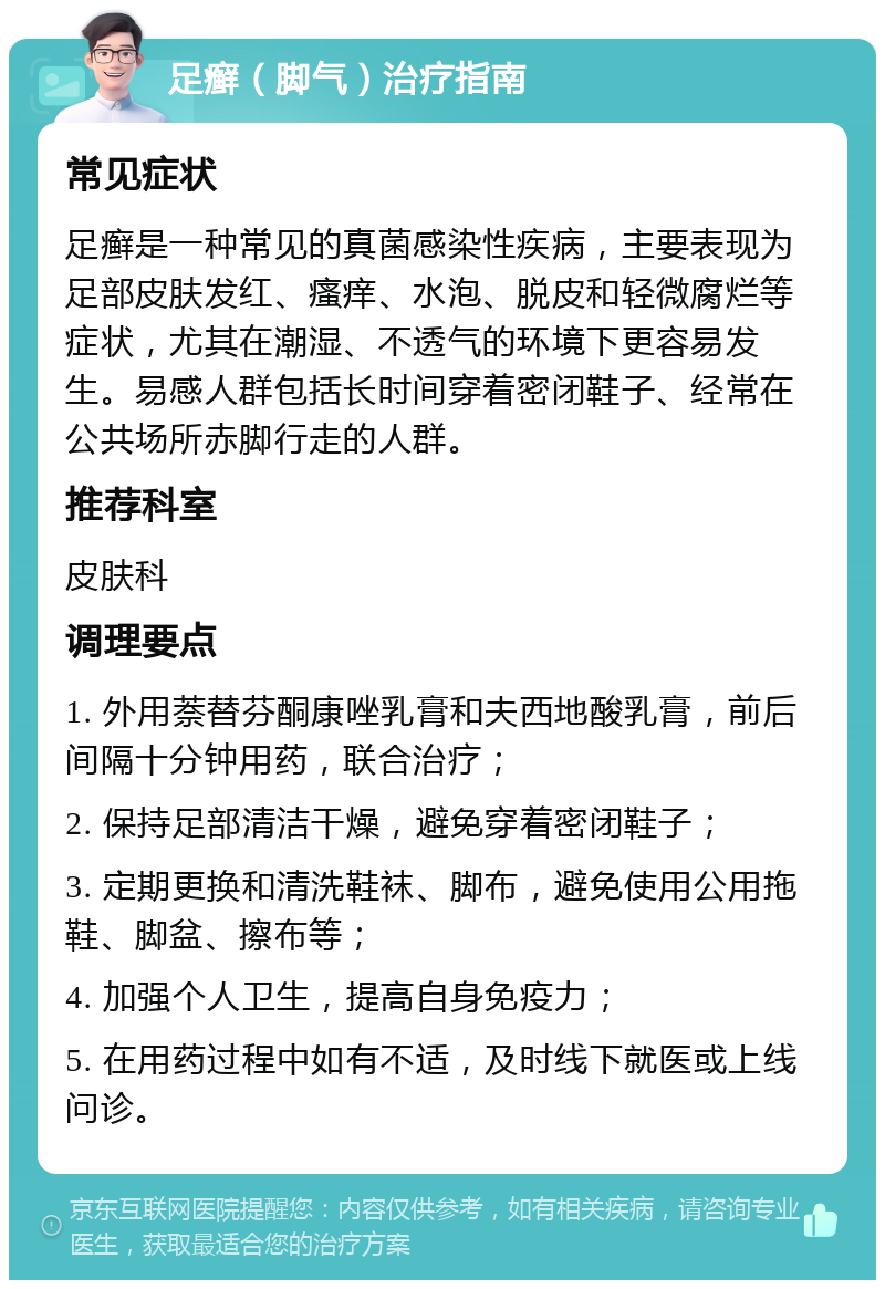 足癣（脚气）治疗指南 常见症状 足癣是一种常见的真菌感染性疾病，主要表现为足部皮肤发红、瘙痒、水泡、脱皮和轻微腐烂等症状，尤其在潮湿、不透气的环境下更容易发生。易感人群包括长时间穿着密闭鞋子、经常在公共场所赤脚行走的人群。 推荐科室 皮肤科 调理要点 1. 外用萘替芬酮康唑乳膏和夫西地酸乳膏，前后间隔十分钟用药，联合治疗； 2. 保持足部清洁干燥，避免穿着密闭鞋子； 3. 定期更换和清洗鞋袜、脚布，避免使用公用拖鞋、脚盆、擦布等； 4. 加强个人卫生，提高自身免疫力； 5. 在用药过程中如有不适，及时线下就医或上线问诊。