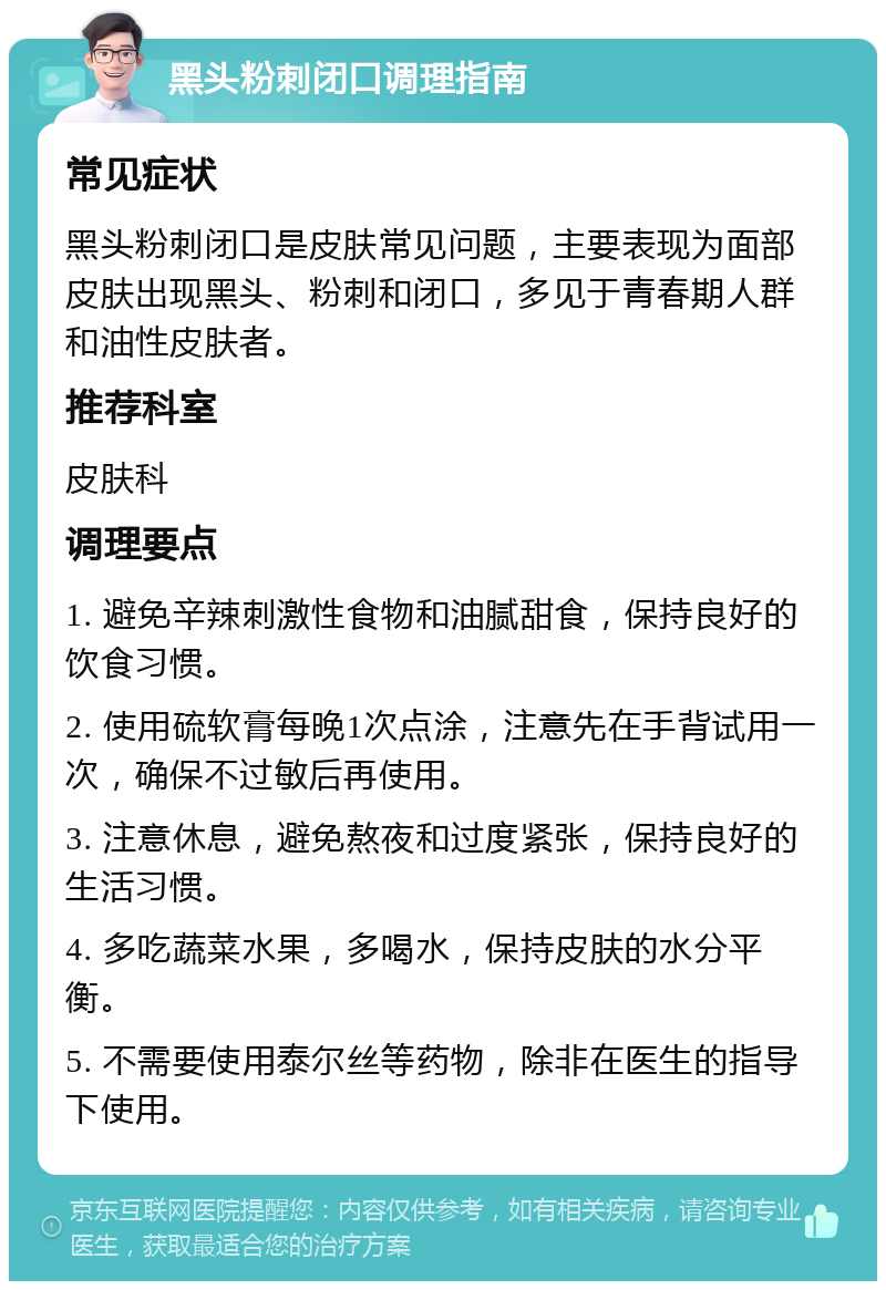 黑头粉刺闭口调理指南 常见症状 黑头粉刺闭口是皮肤常见问题，主要表现为面部皮肤出现黑头、粉刺和闭口，多见于青春期人群和油性皮肤者。 推荐科室 皮肤科 调理要点 1. 避免辛辣刺激性食物和油腻甜食，保持良好的饮食习惯。 2. 使用硫软膏每晚1次点涂，注意先在手背试用一次，确保不过敏后再使用。 3. 注意休息，避免熬夜和过度紧张，保持良好的生活习惯。 4. 多吃蔬菜水果，多喝水，保持皮肤的水分平衡。 5. 不需要使用泰尔丝等药物，除非在医生的指导下使用。