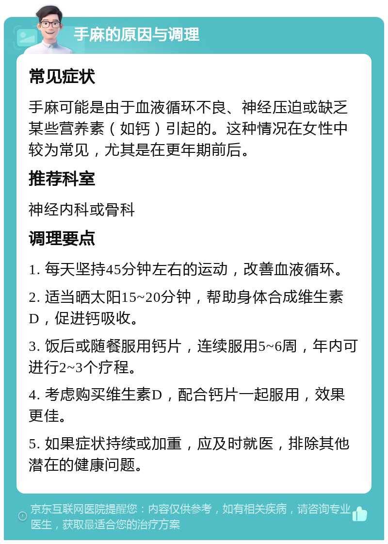 手麻的原因与调理 常见症状 手麻可能是由于血液循环不良、神经压迫或缺乏某些营养素（如钙）引起的。这种情况在女性中较为常见，尤其是在更年期前后。 推荐科室 神经内科或骨科 调理要点 1. 每天坚持45分钟左右的运动，改善血液循环。 2. 适当晒太阳15~20分钟，帮助身体合成维生素D，促进钙吸收。 3. 饭后或随餐服用钙片，连续服用5~6周，年内可进行2~3个疗程。 4. 考虑购买维生素D，配合钙片一起服用，效果更佳。 5. 如果症状持续或加重，应及时就医，排除其他潜在的健康问题。