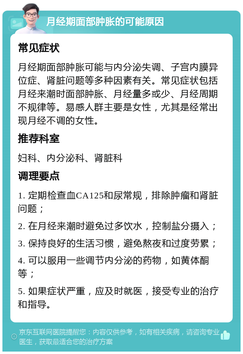 月经期面部肿胀的可能原因 常见症状 月经期面部肿胀可能与内分泌失调、子宫内膜异位症、肾脏问题等多种因素有关。常见症状包括月经来潮时面部肿胀、月经量多或少、月经周期不规律等。易感人群主要是女性，尤其是经常出现月经不调的女性。 推荐科室 妇科、内分泌科、肾脏科 调理要点 1. 定期检查血CA125和尿常规，排除肿瘤和肾脏问题； 2. 在月经来潮时避免过多饮水，控制盐分摄入； 3. 保持良好的生活习惯，避免熬夜和过度劳累； 4. 可以服用一些调节内分泌的药物，如黄体酮等； 5. 如果症状严重，应及时就医，接受专业的治疗和指导。