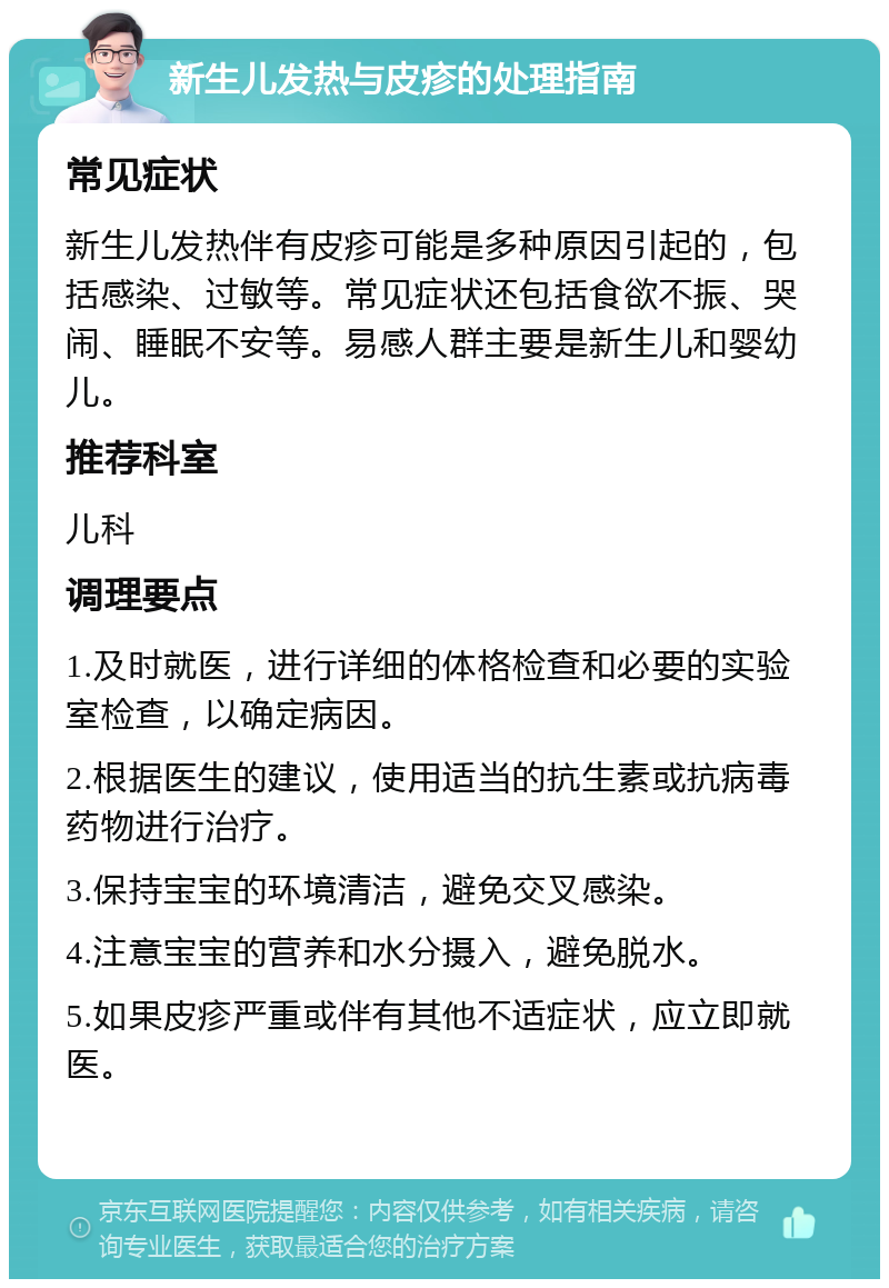 新生儿发热与皮疹的处理指南 常见症状 新生儿发热伴有皮疹可能是多种原因引起的，包括感染、过敏等。常见症状还包括食欲不振、哭闹、睡眠不安等。易感人群主要是新生儿和婴幼儿。 推荐科室 儿科 调理要点 1.及时就医，进行详细的体格检查和必要的实验室检查，以确定病因。 2.根据医生的建议，使用适当的抗生素或抗病毒药物进行治疗。 3.保持宝宝的环境清洁，避免交叉感染。 4.注意宝宝的营养和水分摄入，避免脱水。 5.如果皮疹严重或伴有其他不适症状，应立即就医。