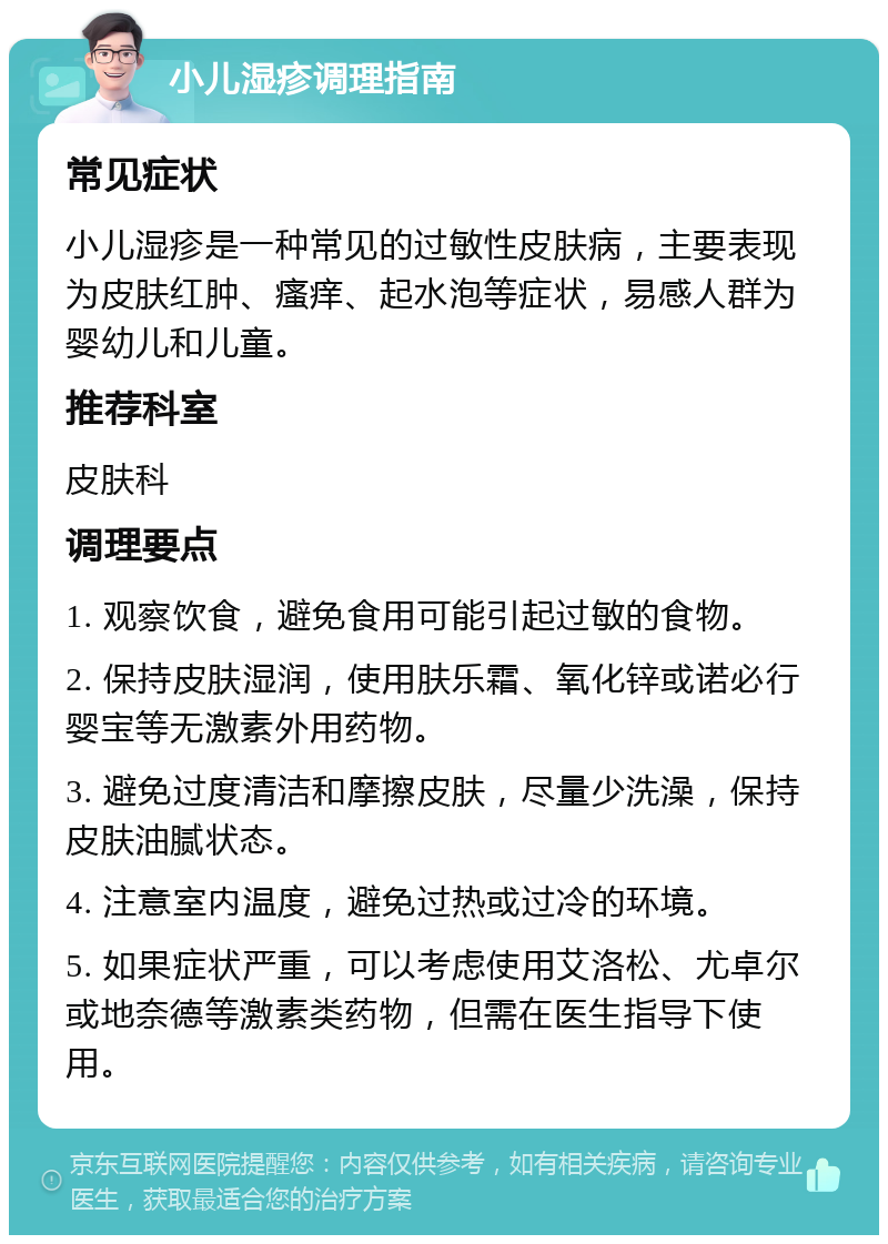 小儿湿疹调理指南 常见症状 小儿湿疹是一种常见的过敏性皮肤病，主要表现为皮肤红肿、瘙痒、起水泡等症状，易感人群为婴幼儿和儿童。 推荐科室 皮肤科 调理要点 1. 观察饮食，避免食用可能引起过敏的食物。 2. 保持皮肤湿润，使用肤乐霜、氧化锌或诺必行婴宝等无激素外用药物。 3. 避免过度清洁和摩擦皮肤，尽量少洗澡，保持皮肤油腻状态。 4. 注意室内温度，避免过热或过冷的环境。 5. 如果症状严重，可以考虑使用艾洛松、尤卓尔或地奈德等激素类药物，但需在医生指导下使用。