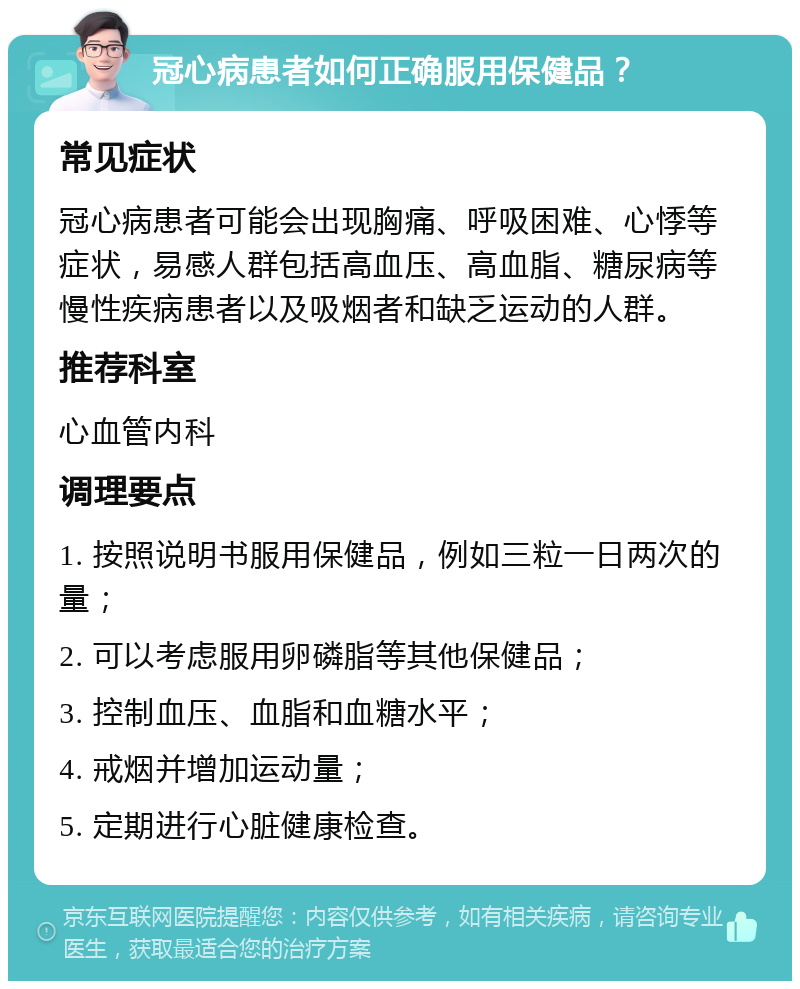 冠心病患者如何正确服用保健品？ 常见症状 冠心病患者可能会出现胸痛、呼吸困难、心悸等症状，易感人群包括高血压、高血脂、糖尿病等慢性疾病患者以及吸烟者和缺乏运动的人群。 推荐科室 心血管内科 调理要点 1. 按照说明书服用保健品，例如三粒一日两次的量； 2. 可以考虑服用卵磷脂等其他保健品； 3. 控制血压、血脂和血糖水平； 4. 戒烟并增加运动量； 5. 定期进行心脏健康检查。