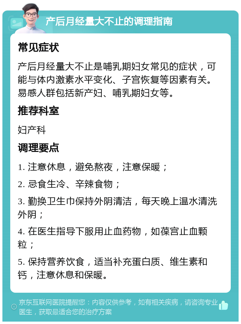 产后月经量大不止的调理指南 常见症状 产后月经量大不止是哺乳期妇女常见的症状，可能与体内激素水平变化、子宫恢复等因素有关。易感人群包括新产妇、哺乳期妇女等。 推荐科室 妇产科 调理要点 1. 注意休息，避免熬夜，注意保暖； 2. 忌食生冷、辛辣食物； 3. 勤换卫生巾保持外阴清洁，每天晚上温水清洗外阴； 4. 在医生指导下服用止血药物，如葆宫止血颗粒； 5. 保持营养饮食，适当补充蛋白质、维生素和钙，注意休息和保暖。