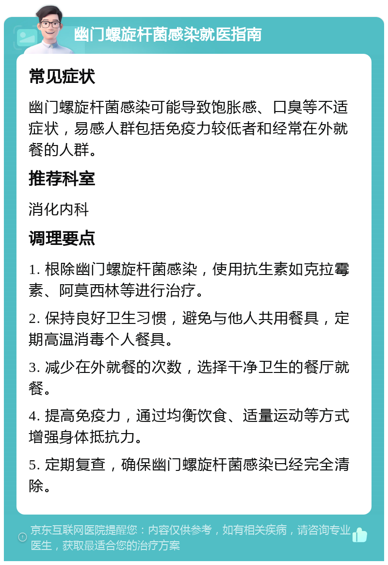 幽门螺旋杆菌感染就医指南 常见症状 幽门螺旋杆菌感染可能导致饱胀感、口臭等不适症状，易感人群包括免疫力较低者和经常在外就餐的人群。 推荐科室 消化内科 调理要点 1. 根除幽门螺旋杆菌感染，使用抗生素如克拉霉素、阿莫西林等进行治疗。 2. 保持良好卫生习惯，避免与他人共用餐具，定期高温消毒个人餐具。 3. 减少在外就餐的次数，选择干净卫生的餐厅就餐。 4. 提高免疫力，通过均衡饮食、适量运动等方式增强身体抵抗力。 5. 定期复查，确保幽门螺旋杆菌感染已经完全清除。