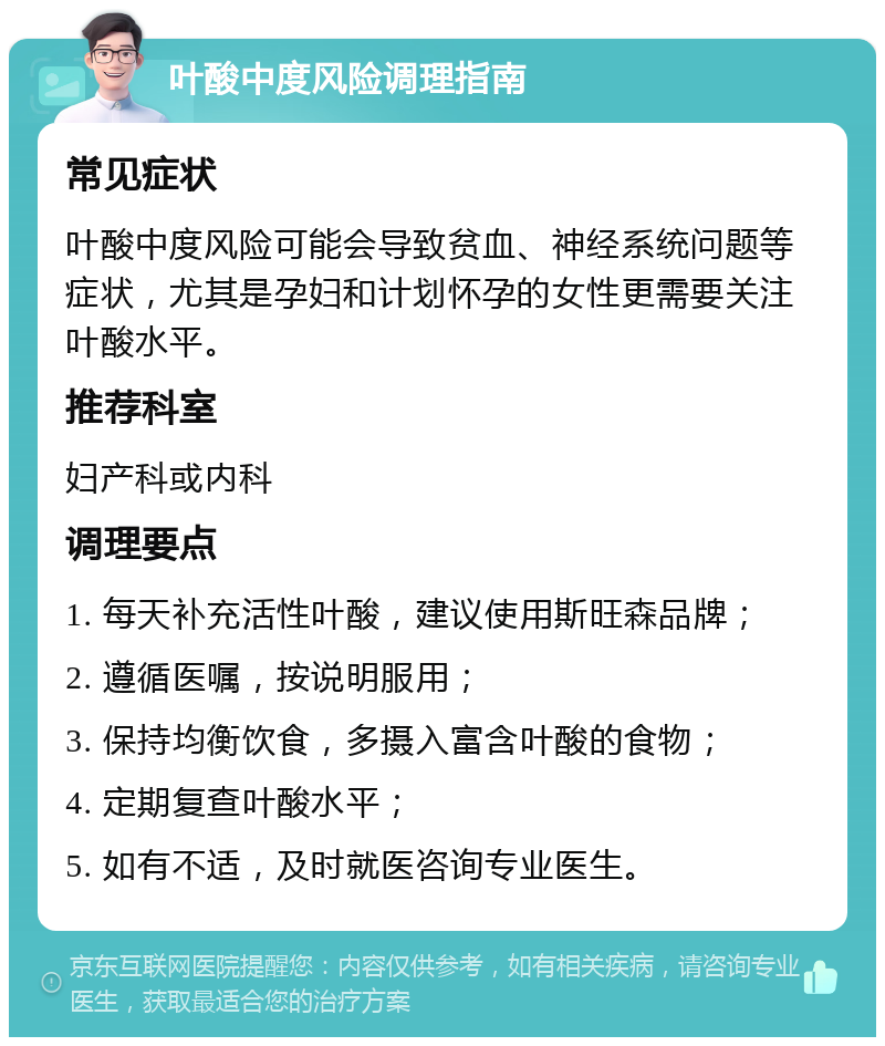 叶酸中度风险调理指南 常见症状 叶酸中度风险可能会导致贫血、神经系统问题等症状，尤其是孕妇和计划怀孕的女性更需要关注叶酸水平。 推荐科室 妇产科或内科 调理要点 1. 每天补充活性叶酸，建议使用斯旺森品牌； 2. 遵循医嘱，按说明服用； 3. 保持均衡饮食，多摄入富含叶酸的食物； 4. 定期复查叶酸水平； 5. 如有不适，及时就医咨询专业医生。