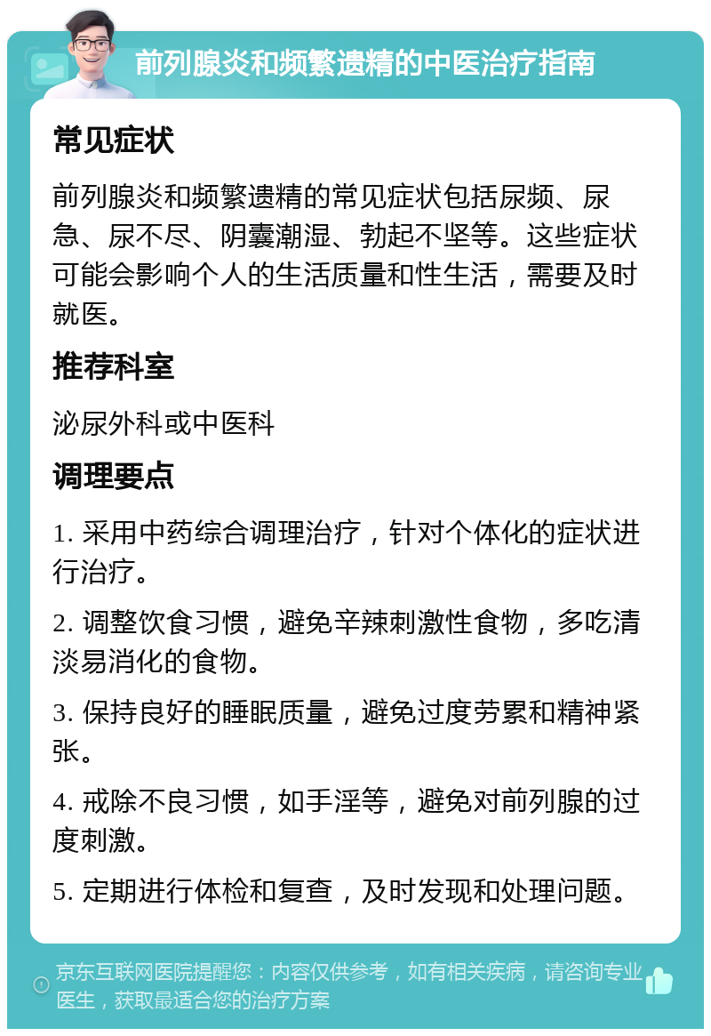 前列腺炎和频繁遗精的中医治疗指南 常见症状 前列腺炎和频繁遗精的常见症状包括尿频、尿急、尿不尽、阴囊潮湿、勃起不坚等。这些症状可能会影响个人的生活质量和性生活，需要及时就医。 推荐科室 泌尿外科或中医科 调理要点 1. 采用中药综合调理治疗，针对个体化的症状进行治疗。 2. 调整饮食习惯，避免辛辣刺激性食物，多吃清淡易消化的食物。 3. 保持良好的睡眠质量，避免过度劳累和精神紧张。 4. 戒除不良习惯，如手淫等，避免对前列腺的过度刺激。 5. 定期进行体检和复查，及时发现和处理问题。