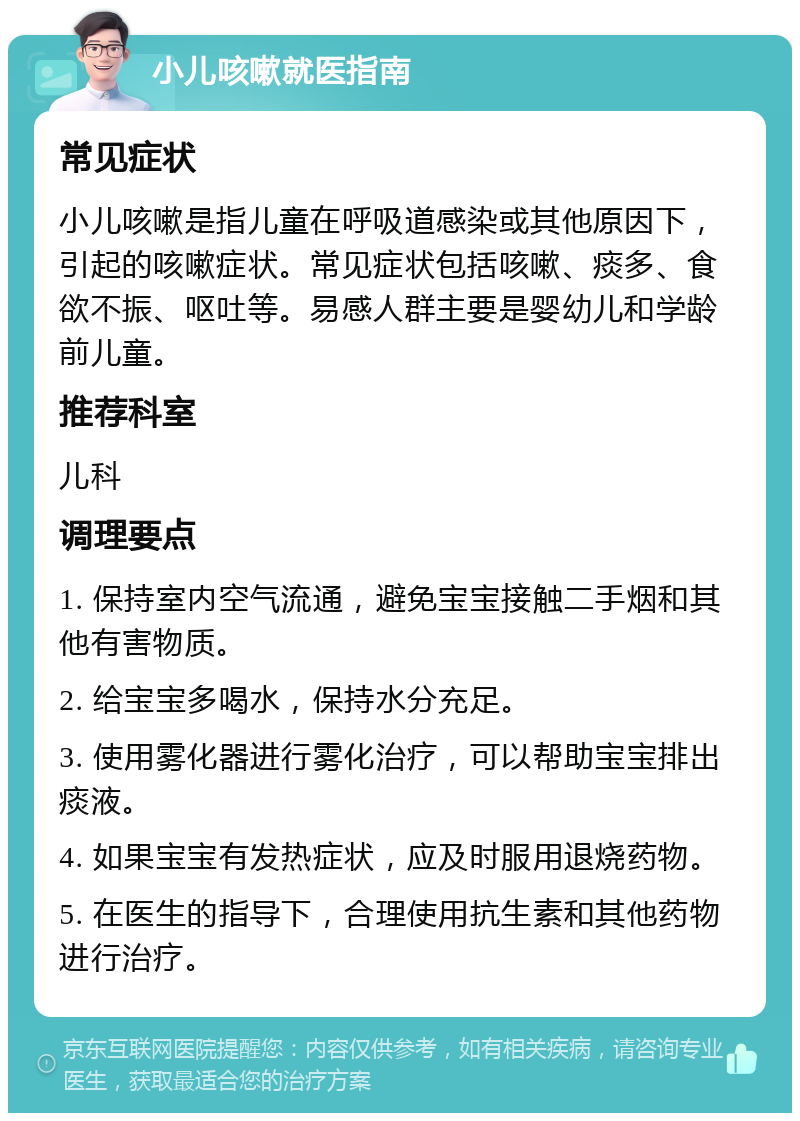 小儿咳嗽就医指南 常见症状 小儿咳嗽是指儿童在呼吸道感染或其他原因下，引起的咳嗽症状。常见症状包括咳嗽、痰多、食欲不振、呕吐等。易感人群主要是婴幼儿和学龄前儿童。 推荐科室 儿科 调理要点 1. 保持室内空气流通，避免宝宝接触二手烟和其他有害物质。 2. 给宝宝多喝水，保持水分充足。 3. 使用雾化器进行雾化治疗，可以帮助宝宝排出痰液。 4. 如果宝宝有发热症状，应及时服用退烧药物。 5. 在医生的指导下，合理使用抗生素和其他药物进行治疗。