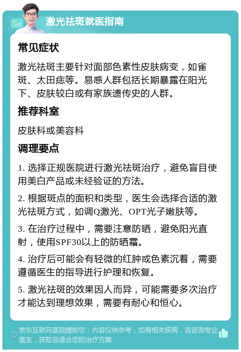 激光祛斑就医指南 常见症状 激光祛斑主要针对面部色素性皮肤病变，如雀斑、太田痣等。易感人群包括长期暴露在阳光下、皮肤较白或有家族遗传史的人群。 推荐科室 皮肤科或美容科 调理要点 1. 选择正规医院进行激光祛斑治疗，避免盲目使用美白产品或未经验证的方法。 2. 根据斑点的面积和类型，医生会选择合适的激光祛斑方式，如调Q激光、OPT光子嫩肤等。 3. 在治疗过程中，需要注意防晒，避免阳光直射，使用SPF30以上的防晒霜。 4. 治疗后可能会有轻微的红肿或色素沉着，需要遵循医生的指导进行护理和恢复。 5. 激光祛斑的效果因人而异，可能需要多次治疗才能达到理想效果，需要有耐心和恒心。