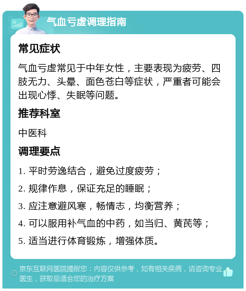 气血亏虚调理指南 常见症状 气血亏虚常见于中年女性，主要表现为疲劳、四肢无力、头晕、面色苍白等症状，严重者可能会出现心悸、失眠等问题。 推荐科室 中医科 调理要点 1. 平时劳逸结合，避免过度疲劳； 2. 规律作息，保证充足的睡眠； 3. 应注意避风寒，畅情志，均衡营养； 4. 可以服用补气血的中药，如当归、黄芪等； 5. 适当进行体育锻炼，增强体质。