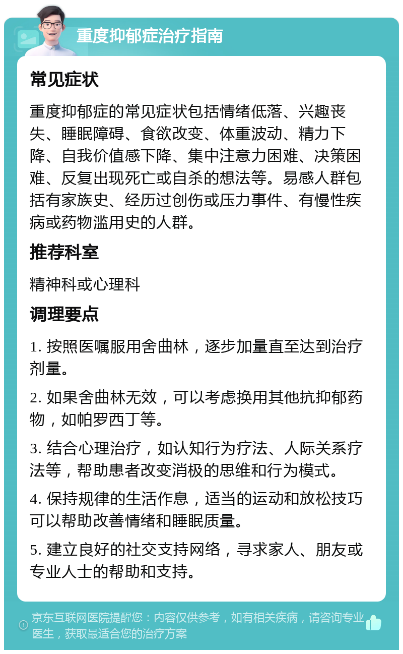 重度抑郁症治疗指南 常见症状 重度抑郁症的常见症状包括情绪低落、兴趣丧失、睡眠障碍、食欲改变、体重波动、精力下降、自我价值感下降、集中注意力困难、决策困难、反复出现死亡或自杀的想法等。易感人群包括有家族史、经历过创伤或压力事件、有慢性疾病或药物滥用史的人群。 推荐科室 精神科或心理科 调理要点 1. 按照医嘱服用舍曲林，逐步加量直至达到治疗剂量。 2. 如果舍曲林无效，可以考虑换用其他抗抑郁药物，如帕罗西丁等。 3. 结合心理治疗，如认知行为疗法、人际关系疗法等，帮助患者改变消极的思维和行为模式。 4. 保持规律的生活作息，适当的运动和放松技巧可以帮助改善情绪和睡眠质量。 5. 建立良好的社交支持网络，寻求家人、朋友或专业人士的帮助和支持。