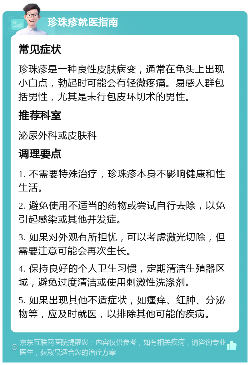 珍珠疹就医指南 常见症状 珍珠疹是一种良性皮肤病变，通常在龟头上出现小白点，勃起时可能会有轻微疼痛。易感人群包括男性，尤其是未行包皮环切术的男性。 推荐科室 泌尿外科或皮肤科 调理要点 1. 不需要特殊治疗，珍珠疹本身不影响健康和性生活。 2. 避免使用不适当的药物或尝试自行去除，以免引起感染或其他并发症。 3. 如果对外观有所担忧，可以考虑激光切除，但需要注意可能会再次生长。 4. 保持良好的个人卫生习惯，定期清洁生殖器区域，避免过度清洁或使用刺激性洗涤剂。 5. 如果出现其他不适症状，如瘙痒、红肿、分泌物等，应及时就医，以排除其他可能的疾病。