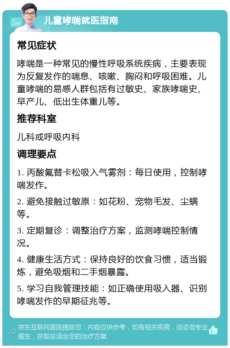 儿童哮喘就医指南 常见症状 哮喘是一种常见的慢性呼吸系统疾病，主要表现为反复发作的喘息、咳嗽、胸闷和呼吸困难。儿童哮喘的易感人群包括有过敏史、家族哮喘史、早产儿、低出生体重儿等。 推荐科室 儿科或呼吸内科 调理要点 1. 丙酸氟替卡松吸入气雾剂：每日使用，控制哮喘发作。 2. 避免接触过敏原：如花粉、宠物毛发、尘螨等。 3. 定期复诊：调整治疗方案，监测哮喘控制情况。 4. 健康生活方式：保持良好的饮食习惯，适当锻炼，避免吸烟和二手烟暴露。 5. 学习自我管理技能：如正确使用吸入器、识别哮喘发作的早期征兆等。