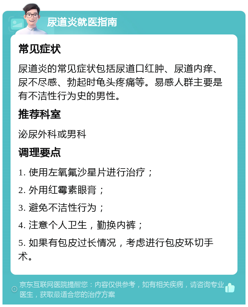 尿道炎就医指南 常见症状 尿道炎的常见症状包括尿道口红肿、尿道内痒、尿不尽感、勃起时龟头疼痛等。易感人群主要是有不洁性行为史的男性。 推荐科室 泌尿外科或男科 调理要点 1. 使用左氧氟沙星片进行治疗； 2. 外用红霉素眼膏； 3. 避免不洁性行为； 4. 注意个人卫生，勤换内裤； 5. 如果有包皮过长情况，考虑进行包皮环切手术。